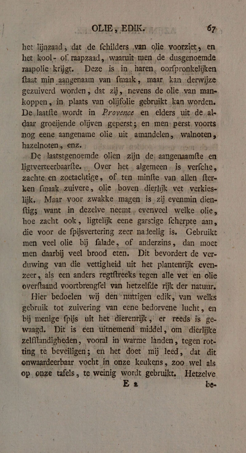 OLE; ERKy 17: ‘er het lijnzaad; dat de fchilders ‚van olie voorziet, en het kool - of, raapzaad, „waaruit men de dusgenoemde raapolie krijgt. Deze is in, haren, oorfpronkelijken {taat min aangenaam van: fmaak, maar, kan derwijze gezuiverd worden, dat zij, nevens de olie ‚van mane koppen „vin, plaats van olijfolie gebruikt kan worden, De, laatfte. wordt in Provence en elders uitde al. „daar groeijende olijven geperst; en men: perst. voorts nog eene aangename olie. uit amandelen, walnoten, hazelnoten, enz. | De laatstgenoemde olien zijn de; aangenaamfte . en ligtverteerbaarfte... Over het. algemeen, is verfche, zachte,en zoetachtige, of ten minfte van allen fter- ken {maak,zuivere, olie „boven dierlijk vet verkies- lijk. Maar voor zwakke magen is zij evenmin dien- ftig; want in dezelve neemt, evenveel welke olie, hoe zacht ook, ligtelijk eene garstige fcherpte aan, die voor de fpijsvertering zeer nadeelig is. Gebruikt men veel olie bij falade, of anderzins, dan moet men daarbij veel brood eten. Dit bevordert de ver- duwing van die wettigheid uit het plantenrijk even- zeer, als een anders regtftreeks tegen alle vet en olie overftaand voortbrengfel van hetzelfde rijk der natuur, Hier bedoelen wij den‘ nuttigen edik, van welks gebruik tot zuivering van eene bedorvene lucht, en bij menige fpijs uit het dierenrijk, er reeds is ge- waagd. Dit is een uitnemend’ middel, om dierlijke zelfflandigheden, _ vooral in warme hadt” tegen rot- ting te beveiligen ; en het doet mij leed, dat dit onwaardeerbaar vocht in onze keukens, Zoo wel als op onze tafels, te weinig wordt gebruikt, Hetzelve Ee be-