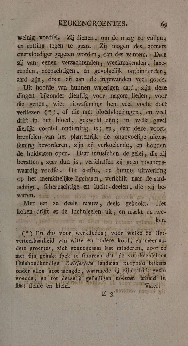 weinig. voedfel. .Zij dienen om de.maag te vullen 4 en rotting tegen ‘te gaan. … Zij mogen des, zomers overvloediger gegeten worden, dan des winters. » Daar zij van eenen” verzachtenden, weekmakenden , laxe~ renden , zeepachtigen, en, gevolgelijk . ontbindenden, aard zijn, doen ‚zij aan de ingewanden veel goeds Uit hoofde van hunnen waterigen aard , zijn. deze dingen ‘bijzonder dienftig voor: magere, lieden 5 -voor die genen, wier uitwafeming hen. veel vocht doet verliezen (*), of die met bloedvloeijingen,. en. veel drift in. het bloed, gekweld zijn; in welk „geval dierlijk voedfel ondienftig. iss en, daar deze voort- brenfelen van het plantenrijk de ongevoelige, uitwas feming bevorderen, zijn zij verkoelende, en houden de huidvaten open. . Daar intusfchen de gelei „ die zij bevatten , zeer dun is, verfchaffen zij geen noemens- waardig voedfel.: Dit laatfte, en hunne, uitwerking op het menfchelijke ligchaam „verfchilt. naar. de aard- achtige 5 fcherpachtige en lucht-deelen , die zij bes vatten.” 35e .: ha Men ect ze deels — raauw , tieke gekookt. Een koken, drift, er de luchtdeelen. uit, en maakt. ze „We= „kers. (*) En. dus voor werklieden; voor welke a ligt. verteerbaarheid van witte en andere ‘kool. en ‘meer ane dere groentes, zich genoegzaam, laat „minderen, door ze met fijn gehakt fpek te fmoten dat dé voörbeefdetoos Huishoudkundige © Zwitferfche | ‘landman KLYJOGG bijkans onder allen kost mengde, ‘waarmede hij zijn talrijk gezin voedde, ên ‘tot deszelfs geftadigen, “noesten ‘arbeid id hat telde en hield, ly “Vert. tu p fi * hy ing ij &amp; a 7 3 E 3 , |