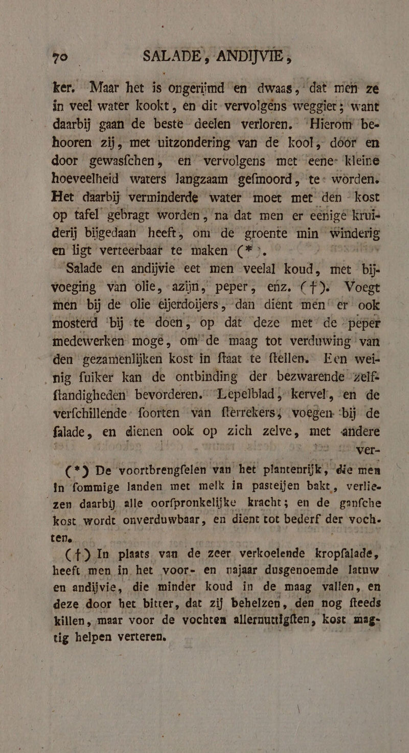 go SALADE , ANDIJVIE; ker. Maar het is ongeriimd en dwaas,’ dat men ze in veel water kookt, en dit vervolgens weggier ; want daarbij gaan de beste deelen verloren. ‘Hierom bee hooren zij, met uitzondering van de kool, dóór en door gewasfchen, en vervolgens met eene: kleine hoeveelheid waters langzaam ‘gefmoord, te: worden. Het daarbij verminderde water moet met den kost op tafel gebragt worden, na dat men er eenige’ kruis derij bijgedaan heeft, om de groente min oe en ligt verteerbaaf te maken (CF. ii Salade en andijvie eet men veelal koud, met bij- voeging van olie, azijn, peper, enz. (f). Voegt men bij de olie eijerdoijers, dan dient men: er ook mosterd ‘bij te doen, op dat deze met de. peper medewerken mogé, om’'de maag tot verduwing van den gezamenlijken kost in ftaat te ftellen. Een wei- nig fuiker kan de ontbinding der bezwarende zelf: ftandigheden: bevorderen. Lepelblad „kervel, en de verfchillende: foorten van flèrrekerss voegen ‘bij de falade , en dienen ook op zich zelve, met andere ver- (*) De voortbrengfelen van het plantenrijk , “die men in fommige landen met melk in pasteijen bakt, verlie. “zen daarbij alle oorfpronkelijke kracht; en de ganfche kost wordt Oner Whaat » en dient tot bederf yah voch. ten. (4) In plaats van de zeer verkoelende kropfalade, heeft men in het voor- en najaar dusgenoemde latuw | en andijvie, die minder koud in de maag vallen, en deze door het bitter, dat zij behelzen, den nog fteeds killen, maar voor de vochten lleramulgiten, kost mag- tig helpen verteren,