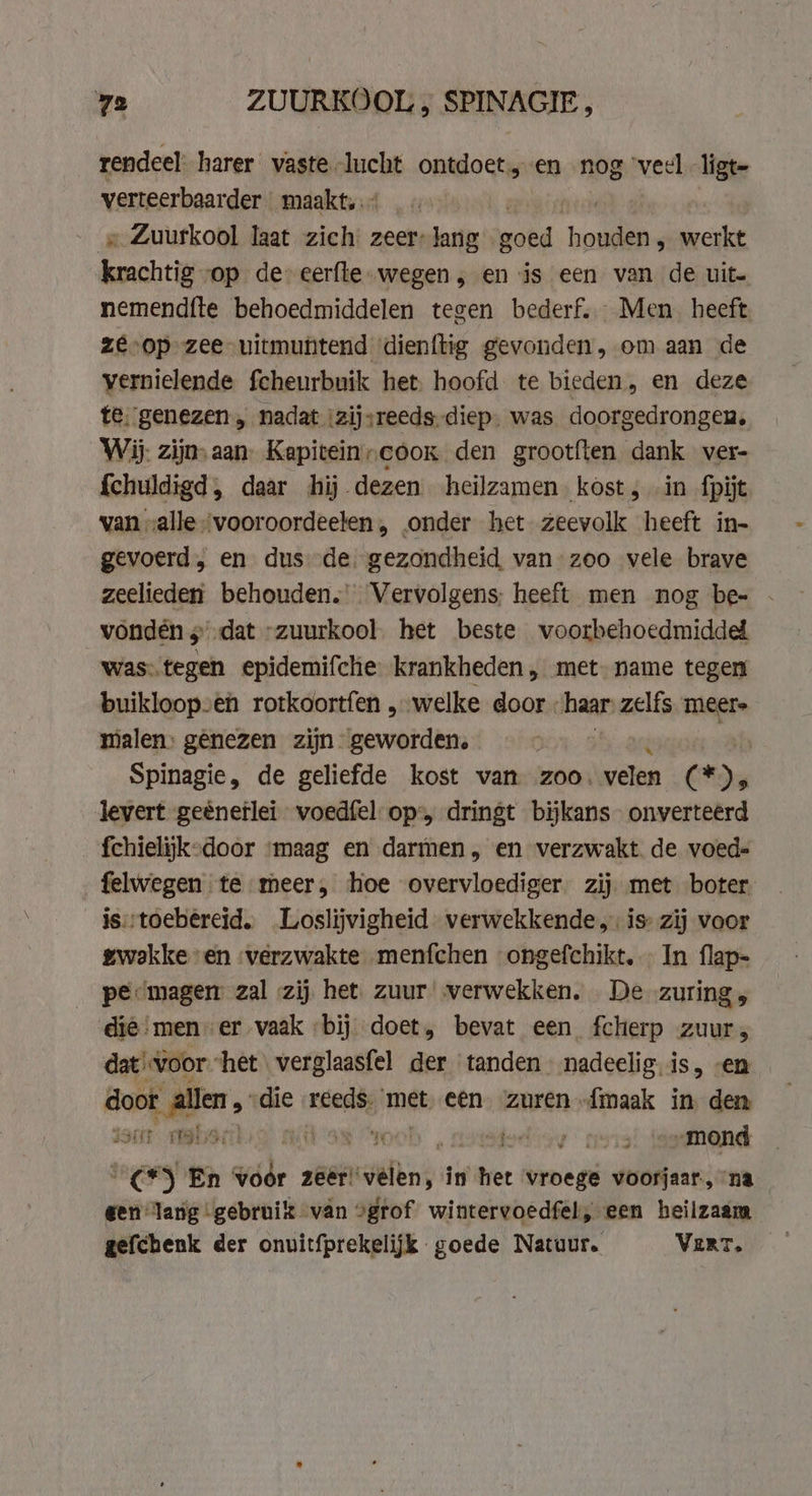 ra ZUURKOOL ; SPINAGIE, rendeel harer vaste lucht ontdoet, en nog veel ligt- verteerbaarder- maakt, «Zuurkool laat zich zeer-lang goed hens werkt koachtig op de eerfte. wegen, en is een van de uit nemend{te behoedmiddelen tegen bederf. Men heeft ze-op zee uitmuntend dienftig gevonden, om aan de vernielende fcheurbuik het. hoofd te bieden, en deze te. genezen „ nadat :zijsreeds-diep. was doorgedrongen, Wij. zijn aan. Kapitein„coox den grootften dank ver- {chuldigd, daar hij dezen heilzamen kost; in fpijt van „alle ‘vooroordeelen, onder het zeevolk ‘heeft in- gevoerd, en dus de. gezondheid van zoo vele brave zeelieden behouden. Vervolgens: heeft men nog be- - vondén 3° dat “zuurkool. het beste voorbehoedmidded was: tegen epidemifche krankheden, met name tegen buikloopven rotkoortfen „welke door nae zelfs meere malen: gênezen zijn geworden. Spinagie, de geliefde kost van zoo. velon CD) levert geënetlei voedfel- op, dringt bijkans onverteerd fchielijk-door ‘maag en darmen, en verzwakt de voed- felwegen te meer, hoe overvloediger. zij met boter is::toebéreid.. Loslijvigheid verwekkende,: is zij voor gwakke en verzwakte menfchen ongefchikt.. In flap- pe: mager zal «zij het. zuur verwekken. De zuring, die‘ men er vaak bij doet, bevat een fcherp zuur, dat voor het verglaasfel der tanden nadeelig.is, en doot id die reeds. met een zuren {maak in den saar olsa) a oel iedigy cers! isemend a Ga En pe, big zeer: rides in het vroege voorjaar, na gen lang gebruik van ogrof wintervoedfel, een heilzaam gefchenk der onuitfprekelijk goede Natuur. Vert.