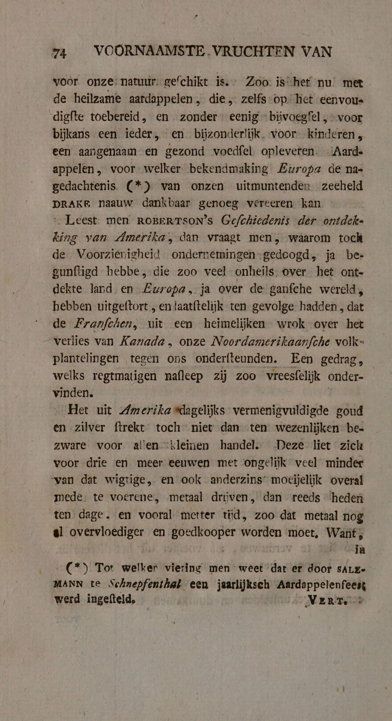 voor onze: natuur. gefchikt is. Zoo: is het nu’ met de heilzame aardappelen, die, zelfs-op” het eenvous digfte toebereid, en zonder” eenig - bijvoegfel , voor bijkans een ieder, en bijzonderlijk. voor kinderen, een aangenaam en gezond voedfel opleveten. Aarde appelen, voor welker. bekendmaking Europa de nas gedachtenis. (*) van onzen uitmuntenden zeeheld DRAKE naauw dankbaar genoeg vereeren kan. Leest. men ROBERTSON’S Gefchiedents der ontdek« king van Amerika, dan vraagt men, waarom tock de Voorzienigheid ondernemingen:gedeogd, ja bes gunftigd hebbe, die zoo veel onheils. over het ont- dekte land en Europa, ja over de ganfche wereld, hebben uitgeftort „ en taatftelijk ten gevolge hadden , dat de Franfchen, uit een heimelijken wrok over het verlies van Kanada, onze Noordamerikaanfche volk- plantelingen tegen ons onderfteunden. Een gedrag, welks regtmatigen mafleep zij zoo vreesfelijk onder- vinden. Het uit Amerika dagelijks vermenigvuldigde goud en zilver ftrekt toch niet dan ten wezenlijken be- zware voor alen kleinen handel. Deze liet zich voor drie en meer eeuwen met ongelijk veel minder “van dat wigtige, en ook anderzins’ moeijelijk overal mede, te voerene, metaal driven, dan reeds ‘heden ten dage, en vooral metter tid, zoo dat metaal nog el overvloediger en goedkooper worden ‘moet, Want, | ia (*\ Tor welker viering men weet dat er door saLze MANN te Schnepfenthat „een jaarlijksch Aardappelenfeest werd ingefteld, VERT. 2