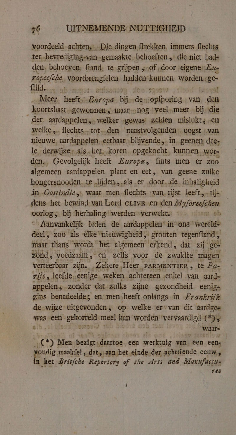voordeeld achtem Die dingen firekken, immers flechts ter, „bevrediging-van „gemaakte, behoeften „ die niet hads den, behoeven, fland, te grijpen „of „door eigene Eur rapeefche. venrbacnelclen, haas: kunnen worden ge Gilde tabs piesa. @ a a _ Meer heeft: iar aes bij de- i es van. den koortsbast gewonnen; maar „nog veelmeer » bij. die der. aardappelen, welker „gewas: zelden mislukt; en welke … flechts „tot den naastvolgenden oogst ‚van nieuwe, aardappelen. eetbaar -blijvende „ in. geenen; dees be sd RE als „het koren. opgekocht. kunnen, wor- _ Gevolgelijk heeft Europa, fints men er zoo ec aardappelen plant en eet, van geene zulke hongersnooden. te Jijden.,.als er door..de inhaligheid in -Oostindie, waar men flechts van. rijst leeft, tij= dens het bewind: van Lord curve en den My/öreafclian wei haai bij ‘herhaling werden verwekt. m ob Aanvankelijk leden de aardappelen’ in ons werelde deel’, zoo als ‘ake “nieüwigheid „ grooten tegenftand , maar thans wordt het algemeen erkend, dat zij ge zond , voedzaam , eo: zelfs voor de zwakíte magen verteerbaar zijn. Zekere ‚Heer PARMENTIER , te Pg- rijs , leefde, eenige, weken achtereen enkel van aard- appelen; zonder dat zulks zijne gezondheid eenig= zins benadeelde; en men,heeft onlangs in Frankrijk de wijze uitgevonden, op welke ervan dit aardges was een WE meel kan worden | wnd (2 en, vide waar- 7 | 0) Men berigt daartoe een werktuig van, een eens voudig maakfel , dat „aan het einde der achttiende eeuw, in „ket Britfche Repertory of the Arts and Manufactu- res