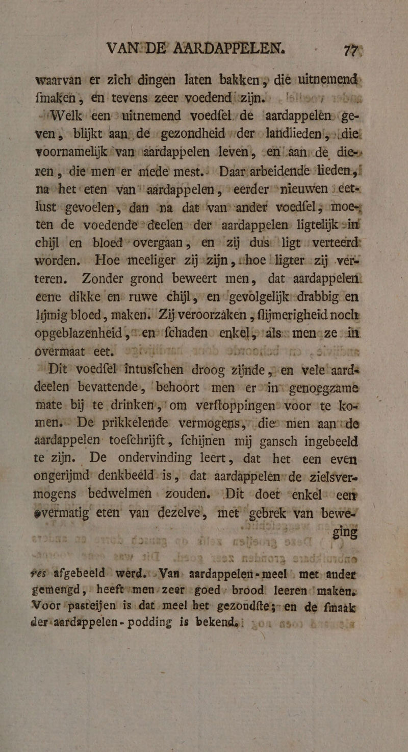 waarvan er zich’ dingen laten bakken die mitperngnd {maken , en tevens zeer voedend zijn. … 'e'toer scho „Welk een &gt; uitnemend voedfel. de snake” ‘ge- ven, blijkt aans de „gezondheid der » laidlieden',»\ die voornamelijk“van “aardappelen leven, .enaanide dies: ren, die men’er niede mest.: Daar/arbeidende ‘lieden, na het *eten van” aardappelen , “eerder “nieuwen : eet= lust gevoelen’, dan ‘na dat ‘van-ander woedfel; moes ten de voedende deelen der aardappelen. ligtelijk zint chijl en bloed’ overgaan, en zij dus: ligt | verteerd: worden. Hoe mecliger zij zijn , shoe | ligter -zij vere teren. Zonder grond beweert men, dat aardappelen: éene dikke en’ ruwe chijl, en gewolgelijk:-drabbig en lijmig bloed, maken. Zij veroorzaken , flijmerigheid noch opgeblazenheid ‚en Weken: enkel „als: men- ze can overmaat geet: wrtvijtbrer - broosiad 3 IN „Dit voedfel intusfchen arke wdd à en ene aards deelen bevattende, ‘behoort men er “in genoegzame mate. bij te drinken-,’om verftoppingen® voor te kos men. De prikkelende vermogens,” die’ men aande aardappelen. toefchrijft, fchijnen mij gansch ingebeeld te zijn. De ondervinding leert, dat het een even ongerijmd: denkbeeld is , dat aardappelen”de- zielsvere mogens bedwelmen « zouden. ‘Dit doet: “enkel eety overmatig eten van ee met „gebrek van bewe aang wen ‘ging mip ait &gt; Heen pol OR sind? inidae Hes vrgebebrdn werd. „Van. geene „meel met. ander gemengd, heeft-men/zeer goed. brood leeren’ makêns Voor ‘pasteijen is dat meel het gezondftes-en de finaak der‘aardappelen- podding is bekende: von aa | sla