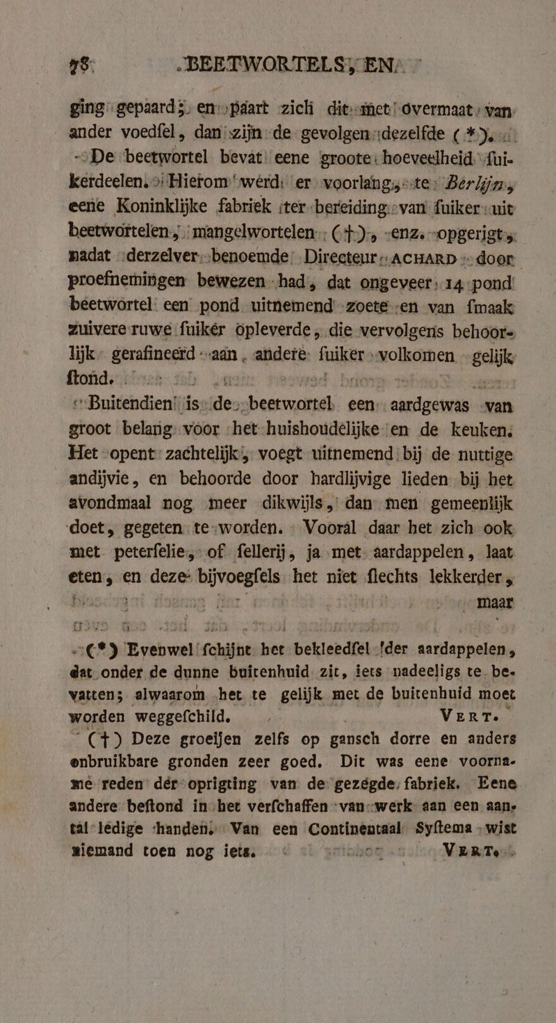 ging gepaards, en-‚paart zich dit met! overmaat, van. ander voedfel, dan zijn de gevolgendezelfde ( *). -oDe ‘beetwortel bevat: eene ‘groote: hoeveelheid.” faie kerdeelen. &gt;: Hietom werd: er voorlang, «te, Berlijns eene Koninklijke fabriek iter -bereiding::van fuiker uit beetwortelen:, mangelwortelen (+4), “enz. „opgerigt madat -derzelver, benoemde: Directeur ACHARD «door proefnemingen bewezen had, dat ongeveer; 14 pond beetwortel. een pond uithemend zoete en van {maak zuivere ruwe fuikér opleverde „die vervolgeris behoor= lijk prin aan . andere: fuikins wolkoren = ftond. . | „Buitendien! is: Ride hand: een). neen van groot belang: voor het huishoudelijke en de keuken, Het opent: zachtelijk', voegt uitnemend bij de nuttige andijvie, en behoorde door hardlijvige lieden bij het avondmaal nog meer dikwijls, dan men gemeenlijk doet, gegeten. te-worden. Vooral daar het zich ook met peterfelie, of fellerij, ja met. aardappelen , laat eten, en deze bijvoegfels het niet flechts lekkerder , By N eit oe ; : | maar €*) Evenwel fchijnt het bekleedfel {der aardappelen, dat onder de dunne buitenhuid zit, iets nadeeligs te. be. vatten; alwaarom ‚het te gelijk met de buitenhuid moet worden weggefchild. , VERT. Ct) Deze groeijen zelfs op gansch dorre en anders enbruikbare gronden zeer goed. Dit was eene voorna- mè reden: dér- oprigting van de gezégde, fabriek. Eene andere beftond in het verfchaffen -van::-werk aan een aan, tal: ledige ‘handen, Van een Continencaal: Syftema | wist miemand toen nog iets. « klo «oer MeT enk