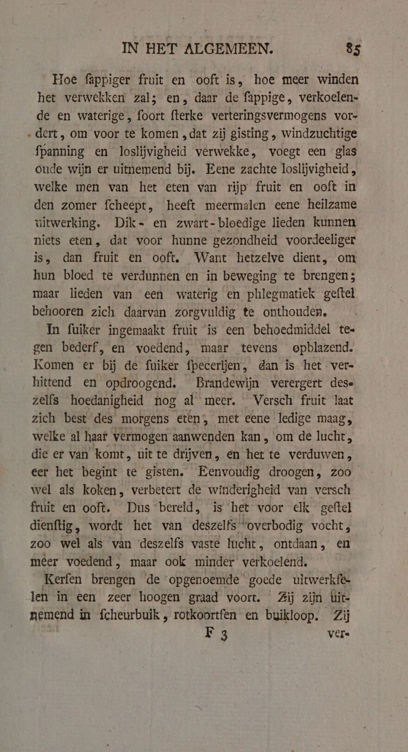 Hoe fappiger fruit en ooft is, hoe meer winden het verwekken zal; en, daar de fappige, verkoelen- de en waterige, foort fterke verteringsvermogens vor- dert, om voor te komen „dat zij gisting , windzuchtige oude wijn er uitnemend bij. Eene zachte loslijvigheid , welke men van het eten van rijp fruit en ooft in den zomer fcheept, heeft meermalen eene heilzame uitwerking. Dik. en zwart- bloedige lieden kunnen niets eten, dat voor hunne gezondheid voordeeliger is, dan fruit en ooft, Want hetzelve dient, om hun bloed te verdunnen en in beweging te brengen; maar lieden van een waterig en phlegmatiek geftel behooren zich daarvan zorgvuldig te onthouden, In fuiker ingemaakt fruit is een behoedmiddel te- gen bederf, en voedend, maar tevens epblazend. Komen er bij de fuiker fpecerijen, dan is het ver hittend en opdroogend, Brandewijn verergert dese zelfs hoedanigheid nog al meer. Versch fruit laat zich best des morgens eten, met eene ledige maag welke al haar vermogen aanwenden kan, om de ldhe: die er van komt, uit te drijven, en het te verduwen, eer het begint te gisten. Eenvoudig droogen, zoo wel als koken, verbetert de winderigheid van versch fruit en ooft. Dus bereid, is het voor elk geftel dienftig, wordt het van deszelfs “overbodig vocht, zoo wel als van deszelfs vaste lucht, ontdaan, en mêer voedend, maar ook minder verkoelend. Kerfen Brebigeh de ‘opgenoemde goede uitwerkfe- len in een zeer hoogen graad voort. Zij zijn uit- nemend in fcheurbuik , rotkoortfen en buikloop. Zij F 3 vers