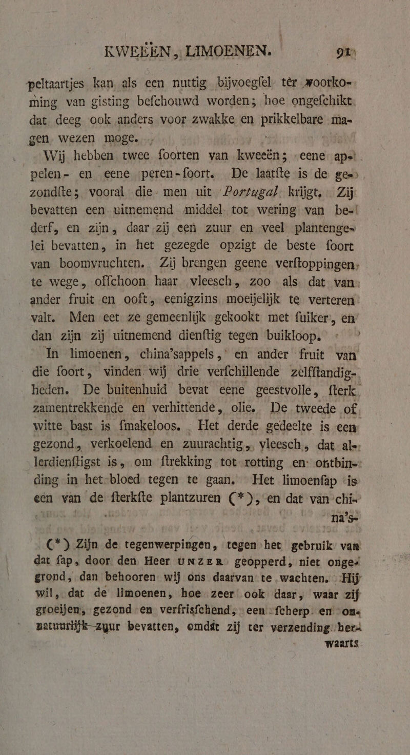 KWEEEN „ LIMOENEN. gr peltaartjes kan als een nuttig bijvoegfel. ter woorko- ming van gisting befchouwd worden; hoe ongefchikt. dat deeg ook anders voor zwakke en paket mas gen wezen moge. . Wij hebben twee foorten van kweeën; eene aps. pelen- en eene peren-foort. De laatfte is de gee) zondite; vooral die» men uit Portugal. krijgt, Zij bevatten een uitnemend middel. tot wering van be-! derf, en zijn, daar zij een zuur en veel plantenges lei bevatten, in het gezegde opzigt de beste foort van boomvruchten.. Zij brengen geene verftoppingen, te wege, offchoon haar vleesch, zoo als dat van: ander fruit en ooft, eenigzins moeijelijk te verteren valt. Men eet ze gemeenlijk gekookt met fuiker, en dan zijn zij uitnemend dienftig tegen buikloop. « In limoenen, china’sappels,’ en ander fruit van die foort, vinden wij drie verfchillende zelfftandig-. heden. De buitenhuid bevat eene geestvolle, fterk. zamentrekkende en verhittende , olie, De tweede of, witte bast. is fmakeloos. . Het derde gedeelte is een gezond, verkoelend en zuurachtig,, vleesch. dat als: lerdienfligst is, om ftrekking tot rotting en: ontbine: ding in het-bloed tegen te gaan. Het limoenfap ‘is een van de fterkfte plantzuren Gas 23 en dat van ‘chi- _na's- *) Zijn de tegenwerpingen, tegen het gebruik van dat fap, door den Heer UNZER geopperd, niet onge grond, dan behooren. wij ons daarvan te wachten, Hij il, dat de limoenen, hoe zeer ook daar, waar zif groeijem, gezond en verfrisfchend, een “fcherp- en “ons ___gatuurijjk-zyur bevatten, omdát zij ter yerzending ber