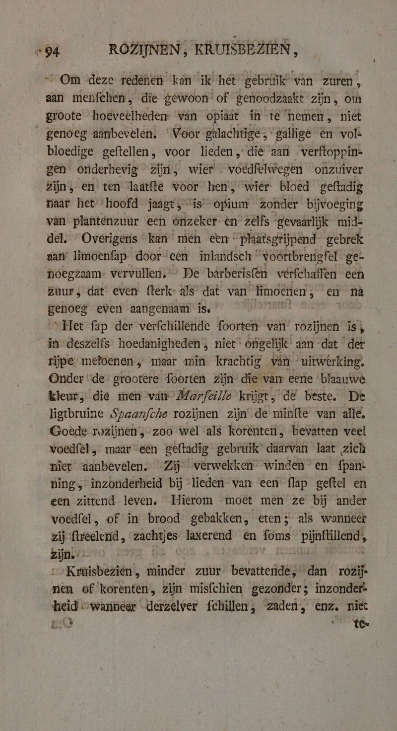 vis ROZINEN, KRUISBEZIEN, Om deze redenett kan ik het gebriik’ van zuren . 4 aan imenfehen, die gewoon‘ of genoodzaakt zijn, om groote hoeveelheden van opiaat in te hemen, niet _genoeg aanbevelen. ‘Voor ghlachtige,” gallige en vol: bloedige geftellen , voor lieden „die aan verftoppin= gen. onderhevig zijn, wier’. voedfelwegen onzuiver Zijn, en ten laatfte voor hen, wier bloed geftadig naar het ‘hoofd jaagt, “is opium zonder bijvoeging van planténzuur een Onzeker én: zelfs “gevaarlijk mid- del. Overigens kan men een! pliätsgrijpend. gebrek aan’ limoenfap dooreen inlandsch ' voörtbrengfel ge- noegzaam: vervullen.” De barberisfen verfchaffen een Zuur; dat even fterk- als dat van’ ili ige en na ea even aangenaam is. “Het fap der verfchillende foorten van’ rozijnen is, - indeszelfs hoedanigheden, niet * ‘ongelijk aan dat der rijpe metoenen , maat min krachtig van uitwerking. Onder ‘de’ grootere foorten zijn die van: eene blaauwe kleur die men van Marfeille krijg ats de beste. De - ligtbruine Spaan/che rozijnen zijn de minfte van alle. Goede rozijnen „zoo wel als korénteii, bevatten veel voedfél , maar ‘een geftadig gebruik’ daarvan laat zich niet «aanbevelen. Zij ‘verwekken winden en fpan- ning,’ inzonderheid bij “lieden van een’ flap geftel en een zittend leven. Hierom moet men ze bi ander voedfel, of in brood gebakken, eten; als wanneer zij fireelend , dk laxerend en foms aie zijn.’ ‘ | Kruisbezien, hinde zuur ‘eattedaipe ‘dan rozij- nen of korenten, zijn misfchien gezonder; inzonder- heid wanneer derzelver fchillen, zaden: enz. niet gi tee
