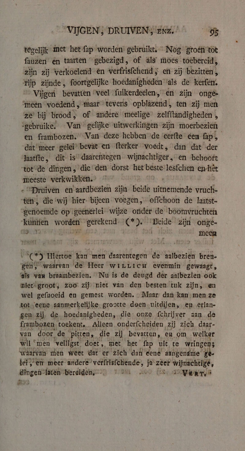 °VIJGEN) DRUIVENY!ENz.! tegelijk met het fap worden’ gebruikt, Nog groéh'tot fauzen én taarten “gebezigd, of als’ moes toëbercid, ‘zijn zij Verkoelend en verfrisfchend ; en zij ‘bezitten , rijp zijnde, foortgelijke hoédanigheden ‘als de kerfen. _Vijgerì bevatten ‘veel fuikerdeelen en zijn onge- “meéên voedend , maar - teveris opblazend, ten zij men ze bij brood , of andere ‘meelige’ zelfftandigheden , “gebruike, Van’ gelijke uitwerkingen zijn moerbezieh en frambozen. Van deze hebben ide ‘eerfte éen fap, dat meer gelei’ bevat en fterker voedt, dan dat -der Jaatfte, dit is” daarentegen wijnachtiger, en behooft tot“de dingen, die den dorst het beste! lesfchen enhet meeste verkwikken. ° | | “Druiven en aardbezien zijn beide wetted vruch- Één) die ‘wij hier: bijeen voegen, offchoon de laatst- genoeinde op geenerlei wijze onder de boomvruchten “kuntíen worden getekend. (*). ‘Beide zijn onge- 1:13 te) 3 band a | meen an Hiertoe kan * men daarentegen de aalbezien bren- gen, waarvan de’ Heer wiLLicu evenmin gewaagt, ‘als van braambezien. Nu is de deugd der aatbezien ook niet groot'; zoo: zij niet van den besten tuk zijn, ven wel gefnoeid en gemest worden. Maar’ dan kan: men ze tot eene aanmerkelijke. grootte doen-uitdijen, en, erlan- gen zij, de hoedanigheden, die onze fchrijver aan de frambozen toekent. Alleen onderfcheiden. zij zich daar- van door de © itten, die zij bevatten, en om welker wil ° men veiligst doet „ met het’ ‚fap uit, te wringen; waarvan men weet dat er zich dan eene aangendre” ge lef} em meer andere” verfrisfchiende, ja zeer’ wijnachtigé,