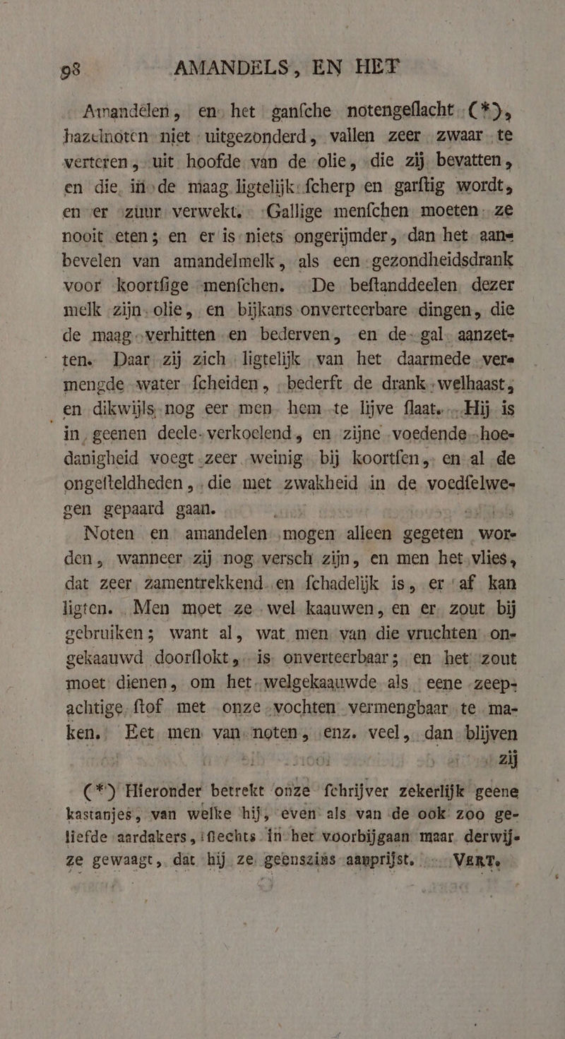 Amandélen, en» het | ganfche notengeflacht,.(*), hazelnoten niet uitgezonderd, vallen zeer zwaar te verteren „uit. hoofde van de olie, die zij. bevatten , en die, ífivde maag ligtelijk:fcherp en garftig wordt, en «er ozuur verwekt, - -Gallige menfchen moeten. ze nooit etens en er is-niets ongerijmder, dan het. aans bevelen van amandelmelk, als een -gezondheidsdrank voor koortfige menfchen. De beftanddeelen. dezer melk zijn. olie, en bijkans onverteerbare dingen, die de maagoverhitten en bederven, en de- gal. aanzet» ten. Daar zij zich ligtelijk van het daarmede .vere mengde water fcheiden , „bederft de drank. welhaast en dikwijls-nog eer men. hem te lijve flaat, Hij is in, geenen deele- verkoelend, en zijne „voedende …hoe= danigheid voegt zeer weinig. bij koortfen,. en al de ongefteldheden „die met zwakheid in de Wer gen gepaard gaan. at Noten en amandelen ‚mogen alleen gegeten wore den, wanneer zij nog versch zijn, en men het.vlies, dat zeer, zamentrekkend..en fchadelijk is, eraf kan ligten. „Men moet ze wel kaauwen, en er zout bij gebruiken; want al, wat men van die vruchten on- gekaauwd doorflokt,, is onverteerbaar sen ‘het “zout moet dienen, om het, welgekaauwde. als eene zeep- achtige, ftof met onze vochten vermengbaar te ma- ken, Eet, men van noten, «enz. veel, dan blijven | | „zij (*) Hieronder betrekt onze fchrijver zekerlijk geene kastanjes, van welke hij, even: als van de ook zoo ge- liefde aardakers, fiechts in het voorbijgaan maar. derwijs ze gewaagt, dat hij ze. geenszins aanprijst. 2 VERT, |