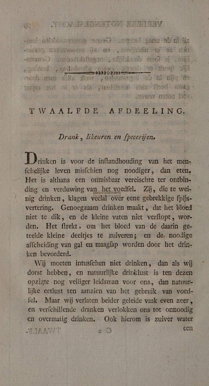 TWAALY DE. AFD EcE ELN Ge, Drank , likeuren en fpecerijens ji is voor de inftandhouding van het men- fchelijke leven misfchien nog noodiger, dan eten, Het is althans een ommisbaar vereischte ter ontbin- ding en verduwing van het voedfel, Zij, die te wei- nig drinken, klagen veelal over eene gebrekkige fpijs- vertering. Genoegzaam drinken maakt, dat het bloed niet te dik, en de kleine vaten niet verftopt , wor- den. Het ftrekt. om het bloed van de daarin ge- teelde kleine deeltjes te zuiveren; en de. noodige affcheiding van gal en maagfap worden door het drin- ken bevorderd. = Wij moeten intusfchen niet drinken, dan als wij dorst hebben, en natuurlijke drinklust is ten dezen opzigte nog veiliger leidsman voor ons, dan natuur- lijke eetlust ten aanzien van het gebruik van voed- fel, Maar wij verlaten beider geleide waak even zeer, en verfchillende dranken verlokken ons tot onnoodig en overmatig drinken, Ook hierom is zuiver water rove ANT a een an TARS