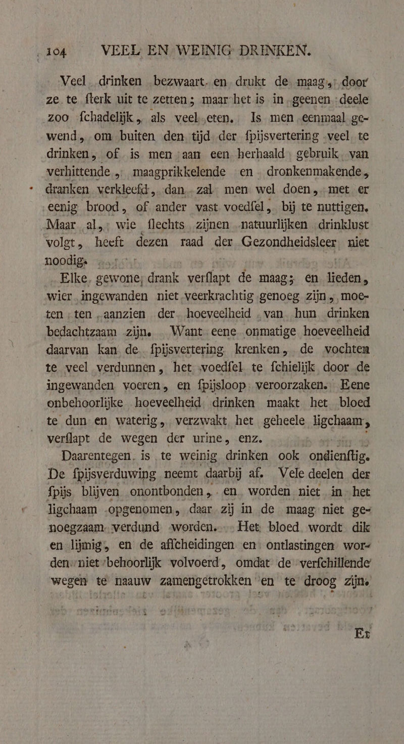 ‚104 VEEL EN WEINIG DRINKEN. Veel. drinken bezwaart. en. drukt de. maag, door ze te fterk uit te zetten; maar het is in „geenen deele zoo fchadelijk „ als veel.eten, Is men eenmaal ge- wend, om buiten den. tijd der fpijsvertering „veel. te drinken, of is men aan een. herhaald. gebruik. van verhittende &gt; maagprikkelende en dronkenmakende, dranken verkleefd, dan. zal. men wel doen, met er eenig brood , of ander vast voedfel, bij te nuttigen, Maar al,; wie flechts zijnen .natuurlijken drinklust volet, heeft dezen raad der Gezondheidsleer niet noodig. . Elke. gewone; drank verflapt de maag; en lieden, wier. ingewanden niet veerkrachtig genoeg zijn ,,moe- ten „ten „aanzien der. hoeveelheid „van hun drinken bedachtzaam zijn. . Want. eene onmatige hoeveelheid daarvan kan. de. fpijsvertering krenken, de wochten te veel verdunnen, het svoedfel te fchielijk door de ingewanden voeren, en fpijsloop: veroorzaken. Eene onbehoorlijke hoeveelheid drinken maakt het bloed te dun en waterig „verzwakt. het geheele ligchaam;, verflapt de wegen der urine, enz. Daarentegen. is te weinig drinken ook auicntties De fpijsverduwing neemt daarbij af, Vele deelen der fpijs blijven onontbonden,.en_ worden niet in» het ligchaam opgenomen, daar zij in de maag niet ge= noegzaam. verdund worden. Het; bloed wordt dik en lijmig, en de affcheidingen en: ontlastingen wor- den: niet ‘behoorlijk wolvoerd, omdat de ‘verfchillende’ wegen te naauw zamengetrokken en te droog zijne Er