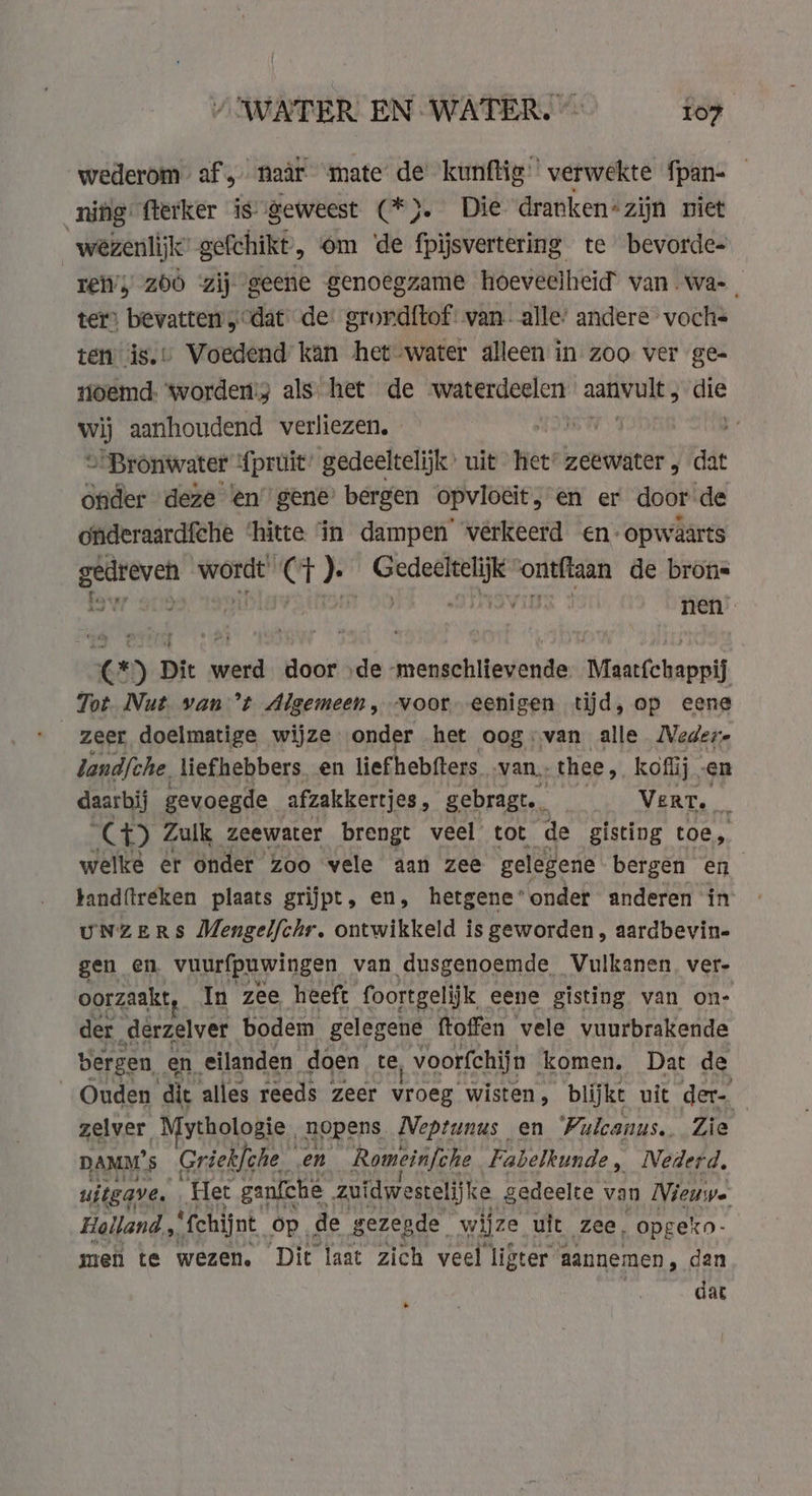 wederom af, naar mate de kunftig’ verwekte fpan- — nifig fterker is geweest (*}. Die dranken*zijn niet wezenlijk’ gefchikt, om ‘de fpijsvertering te bevorde- ren’) zoò zij geene genoegzame hoeveelheid van. wa-, ter) bevatten „dat de: grord{tof: van. alle: andere voch- ten is.» Voedend kan het water alleen in zoo ver ge- Hoemd. worden; als het de swaaberddesers ae die Ww aanhoudend verliezen. - ANC : &gt; Bronwater fpruit’ gedeeltelijk’ uit Hét: zeewater , dat onder deze ‘en gene bergen opvloeit, en er door de onderaardfche ‘hitte ‘in dampen’ vérkeerd en- opwaarts gedreven wordt (+). Gedeeltelijk “ontftaan de brons ow 9019 4 SIIASViTX 3 nen” (*) Dit werd door ‚de -menschlievende. Maatfchappij Tot. Nut. van ’t Algemeen, voor eenigen tijd, op eene landfche. liefhebbers en liefhebfters ‚van, thee, koffij. en daarbij gevoegde afzakkertjes, gebragt. Vert. mh CH Zulk zeewater brengt veel tot de gisting toe, welke er onder zoo vele aan zee gelegene bergen en tandftreken plaats grijpt, en, hetgeneonder anderen in uNZERS Mengelfchr. ontwikkeld is geworden, aardbevin- gen en vuurfpuwingen van dusgenoemde Vulkanen ver. oorzaakt In zee heeft foortgelijk eene gisting van on- der. „derzelver bodem gelegene ftoffen vele vuurbrakende bergen en, eilanden. doen te, voorfchijn komen. Dat de Ouden ‘di alles reeds zeer vroeg wisten, blijkt uit der- zelver. Mythologie , nopens. Neptunus en Vulcanus. Zie DAMM's Griekfche. en Romeinfche Fabelkunde, Nederd, uitgave. Het ganfche zuidwestelijke gedeelte van Nieuwe Holland, ‘fchijnt op, de gezegde wijze uit zee, opgekn- men te wezen. Dit laat zich veel ligter aannemen , dan dat *