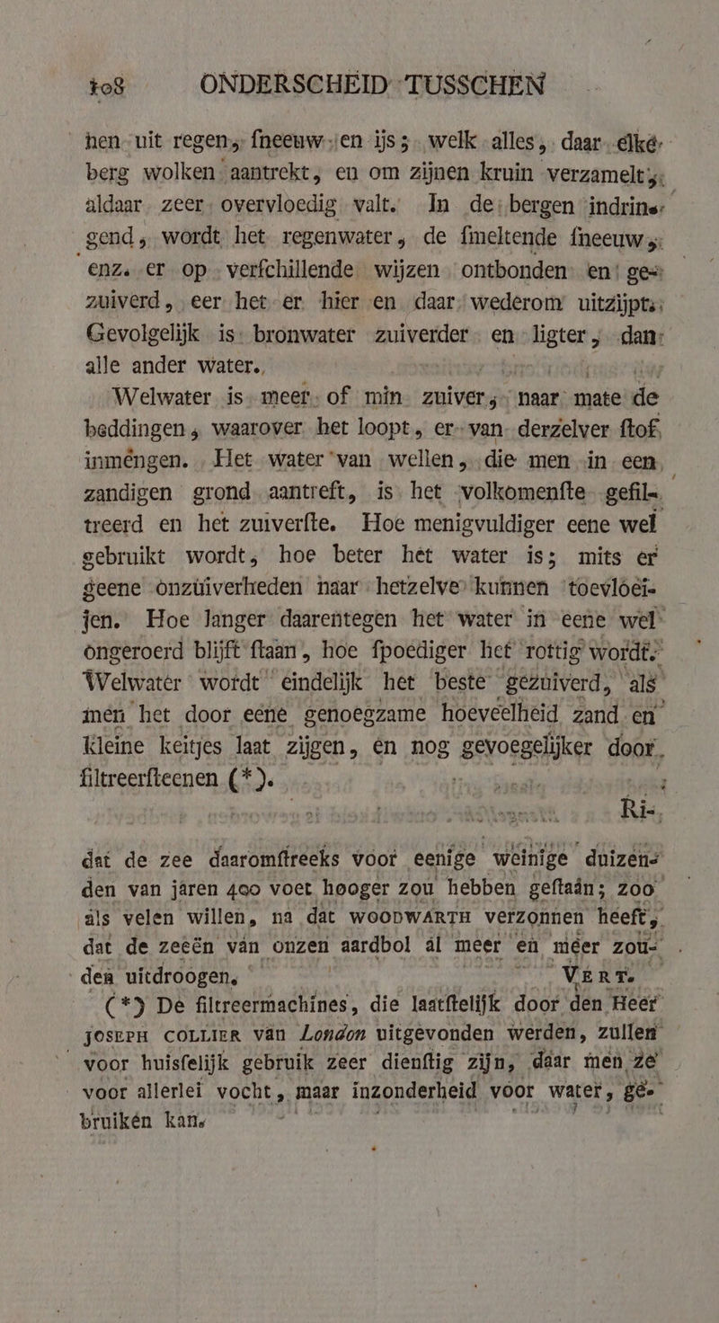 _ hen uit regen; fneeuw.jen ijs 3. welk alles, daar. elke berg wolken aantrekt, en om zijnen kruin verzamelt 4: aldaar. zeer, overvloedig valt, In de; bergen ‘indrins: gend ; wordt het regenwater, de fmeltende {neeuw 5: ‘ae er op. verfchillende wijzen ontbonden: en‘ ge zuiverd, eer het er hier en daar” wederom’ uitzijpts: Gevolgelijk is: bronwater zuiverder en ligter , ant alle ander water. | | Welwater is. meer. of min zuiver naar. mate de beddingen , waarover. het loopt „ er» van derzelver ftof, inméngen. Het water “van wellen „die men in een, zandigen grond. aantreft, is het -volkomentfte gefils. treerd en het zuiverfte. Hoe menigvuldiger eene wel gebruikt wordt, hoe beter het water is; mits er geene onztiverheden naar hetzelve’ kunnen ‘toevloéi- jen. Hoe langer daarentegen het water in eene wel ongeroerd blijft ftaan , hoe fpoediger het rottig wordt, Welwater wordt ‘eindelijk het beste gezuiverd, als ien het door eene genoegzame hoeveelheid zand en’ kleine keitjes laat zijgen, en nog gevoegelijker door. filtreerfteenen (*). bri fe slet Rie, dat de zee daaromftreeks voor eenige weinige duizens den van jaren 4oo voet hooger zou hebben geftadn ; Zoo als velen | wilen na dat WOODWARTH „verzonnen heeft, den uitdroogen, | ! pel Krt 4 (*) De filtreermachines , die laatftelijk door den Heer JOSEPH COLLIER van London uitgevonden werden, zullen voor huisfelijk gebruik zeer dienftig zijn, daar men ze voor allerlei vocht „ maar inzonderheid voor water. , ge bruikén kan.