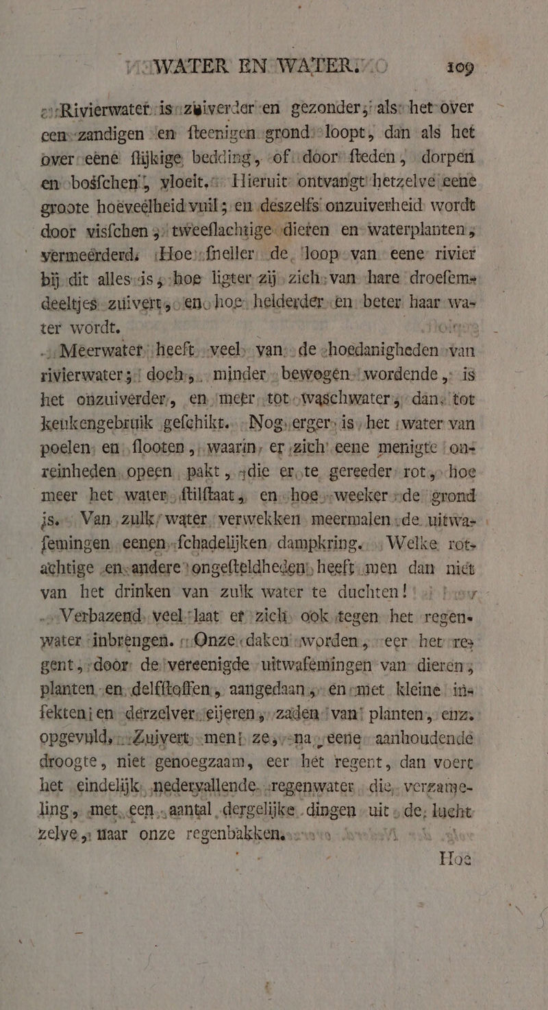 oi /Rivierwatetisizigivercer en gezonder; als: het: over cen=zandigen ‘en fteenigen-grondsloopt, dan als het over eéné flijkige, bedding, of door fteden , dorpen en bogfchen', vloeit,.&lt; Hieruit ontvangt hetzelve eene groote hoeveélheid vuil en deszelfs onzuiverheid. wordt door vis{chen 5) tweeflachtige. dieten en waterplanten; yermeérderd; ‘Hoe:sfneller. de, ‘loop van. eene: rivier bij dit alles:iss-hoe ligter zij, zich: van ‘hare droefems deeltjes. zuivert,. ene hoe: helderder en: beter. haar. Was ter wordt. Ólaerg „Meerwater heeft veel; van: de « shogdanigheden van ierouaceaf doeh, minder . bewegên- wordende „ is het ofzuiverder,, en, mekr tot „waschwater 3: dan: tot keukengebruik gefchikt...Nog,erger&gt; is) het «water van poelen; en) ,flooten „waarin; er zich’ eene menigte | on- reinheden, opeen, pakt , 4die erste gereeder, rot ‚hoe meer het water. ftilftaat „ en hoe.-weeker „de grond js. Van, zulk; water, verwekken. meermalen „de. uitwa= « femingen eenen;:fchadelijken, dampkring. … Welke. rot achtige „ens andere’ ongefteldheden:, heeft men dan nict van het drinken van zulk water te duchten! bec - . Verbazend, veel ‘laat et zicli, ook tegen het regen- viii inbrengen. „Onze daken. worden, eer het res gent, deor devereenigde uitwafemingen van dieren 3 planten „en.delfftoffen.„ aangedaan:-enrsmet kleine ins fektenj en derzelversseïjeren zaden van! planten, enz. opgevnld,--Zuivert; men} ze, v-na eere. aanhoudende droogte, niet genoegzaam, eer het regent, dan voert het „eindelijk, nedervallende.. regenwater. die, verzame ling „ met, „een. „aantal dergelijke. dingen uit » ‚de, lucht read Waar onze regenbakken.… Hoe