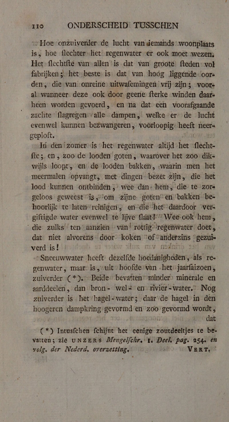 „Hoe onzuiverder.de lucht van demands’ woonplaats is, hoe flechter) het! regenwater er ook moet wezen Het flechtfte van-allen ‘is dat van groote fteden vol fabrijken ;\ hetbeste is dat van ‘hoóg liggende oors den, die van. onreine uitwafemingen vrij zijn; voors al-wanneer. deze ook door geene fterke winden daars heen worden -gevoerd, en na dat een voorafgaande zachte flagregen: valle dampen, welke er- de lucht evenwel kunnen bezwangeren, voorloopig: ech neer= - geploft. In deni zomer is “het: regenwater altijd het flecht- ftez. en, zoo de looden goten, waarover het zoo dik- wijls loopt, ‘en’ de loöden bakken, «waarin men het meermalen ‘opvangt, met dingen bezet zijn, die het lood ‘kunrien ontbinden 5’ wee dán: hem; die te zore geloos geweest is,om zijne. goten” én ‘bakken. be- hoorlijk te latenreitigen „ en°die ‘het daardoor ver: giftigde water evenwel te lijve flaat! 7Wee-ook hem, ‘die zulks’ ten aanzien van! rottig”!regenwater doet, dat niet alvorens. door- koken © er andetzins | inv verd is! | RT ES OLY ORM | „Sneeuwwater heeft: dezelfde hoeidisndaes, als re- genwater „ maar is, vuit hoofde van -het: jaarfaizoen , zuiverder :( *).°: Beide, bevatten “minder minerale en aarddeclen, dan bron- wel en’ rivier =water.” Nog zuiverder is het hagel-water; daar/de hagel in den hoogeren dampkring: gevormd en-zoo gevormd wordt, | | oi dat (*) Intusfchen fchijnt het eenige zoutdeeltjes te be- vatten; zié UNZERS Mengel/chr.' te Deel, pag. 254. en pers der Nederd. overzetting. si VERT. |