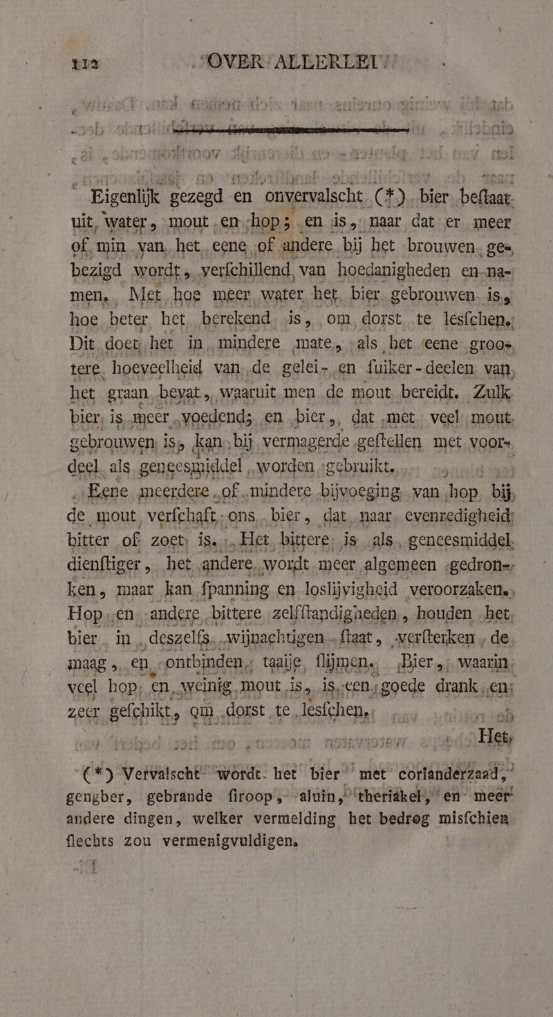 Eigenlijk gezel € en ee ack: C#)., Apt bele uit, Water mout „en. hop; . en ds, naar dat er meer of. min van, het eene, of andere bij het brouwen. gee, bezigd wordt 5 verfchillend, van hoedanigheden en…na- men, Met hoe meer, water het, bier. gebrouwen is, hoe beter het berekend. is, om, dorst te lesfchen.; Dit doet: het in, mindere mate, als het eene gros, tere. hoeveelheid van de gelei-en fuiker - deelen van, het graan bevat „waaruit men de mout bereidt, Zulk bier; is, meer, voedend; real bier dat „met veel mout, gebrouwen iS kan, ‚bij vermagerde . geftellen met Voors deel. als geneesmiddel worden gebruikt. atie Eene meerdere „of „mindere bijvoeging, van hop. bis de mout verfchaft,; ons. bier » dat. naar. evenredigheid; bitter of zoet: ÍSartn Het, bittere; is als, geneesmiddel. dienftiger , het „andere, wordt meer algemeen .gedron=, ken, maar kan fpanning en loslijvigheid veroorzaken., Hop „en andere „bittere zelfftandigaeden , houden het, bier in. _ deszelfs, wijnachtigen fiaat, verlterken , de maag , en, ontbinden, taaije, fljmen., Bier; waarin, veel hop; en, weinig, mout, is, li cen; goede drank „en: zecr Bells ¢ qm. dorst. ie lesfchen,. er beaks | Het, (*) Vervalscht- “wordt. het bier’ met corianderzaad,” gengber, gebrande firoop , aluin, ‘theriakel, en meer! andere dingen, welker vermelding het bedrog misfchien flechts zou vermenigvuldigen. ‘ £