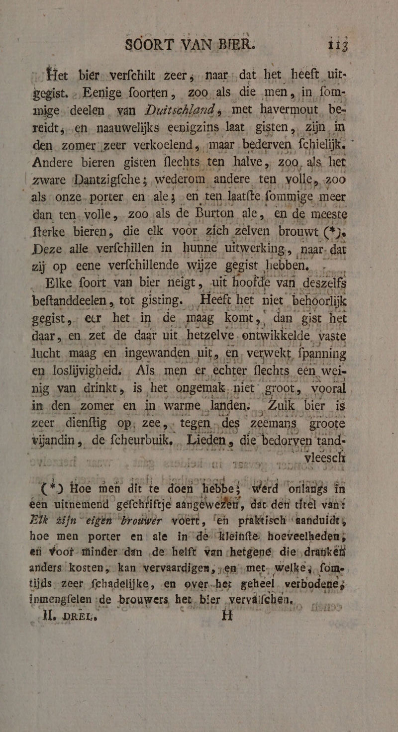 SOORT VAN BIER. big Het bier. verfchilt zeer 5 . naar, dat het heeft uit: gegist. » Eenige foorten, zoo als. die men, in fom- mige. deelen. yan Duitschland, met havermout. be- reidt, eh naauwelijks eenigzins. laat gisten „ zijn, in den zomer ;zeer verkoelend; maar . bederven fchielijk. j Andere bieren gisten flechts, ten halve „ ZOO, als het ak onze. porter en wiër en. ten. laat{te (ommige n meer dan ten, volle, Z00 ‚als de Burton ale, en de meeste fterke bieren , die clk voor zich zelven brouwt Os Deze alle verfchillen in hunne uitwerking, naar, dat zij op eene verfchillende wijze gegist hebben, | _ Elke foort van bier neigt , -uit hoofde \ van, deszelfs beftanddeelen , tot gisting. „Heeft het niet behoorlijk gegist, er het in de maag komt ,. dan gist het daar , en. zet de daar uit hetzelve. ontwikkelde, vaste lucht maag en ingewanden, uit 2 en. verwekt, {panning en loslijvigheid. Als men er echter flechts een, ‚Weis nig van drinkt, is het ongemak, niet g groot, vooral in den _ zomer en in warme, ahl. “Zak bier is tery ae En “vieesch rr ) Hoe men dit’ te doen “hebbe! werd ‘onlangs in Een uitnemend ‘gefchiiftje aangeweren, dat den tirel van? Elk zijn “eigen “brouwer voert , fen praktisch aanduidt; hoe men porter en ale in dé #leinfte: hoeveelheden; eti voor minder dan de helft van. hetgene die, dratkén anders kosten „ kan vervaardigen , „en met: welke, fm. tijds. zeer {chadelijke, en over.-her geheel verbodenes inmengfelen ‘de brouwers het, bier, verväl chen, ei dL pret. H Kg