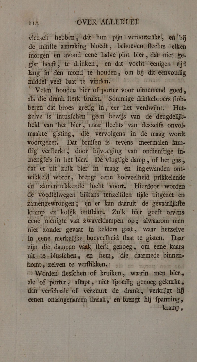 vleesch hebben, ‘dat’ hun * pijn © veroorzaakt) ‘en ‘bij de minfte aanraking bloedt , . behoeven flechts “elken morgen en avond eene halve pint bier, dat niet &amp;e- gist heeft , te drinken , en dat vocht “eenigen * tijd lang in den mond te houden, om bij dit en pare, middel veel baat te vinden. | Velen houden bier of porter voor uitnemend goed, als die drank fterk bruist. Sommige drinkebroers flóbe beren dat broes gretig in, eer het verdwijnt. Hete zelve “is” intusfchen geen bewijs van de deugdelijke heid ‘van “het ‘bier &gt; ‘maar flechts van deszelfs onvol- maakte gisting die vervolgens in de maag wordt voortgezet. Dat bruifen is. tevens meermalen kun- fig verfterkt , door bijvoeging van ondienftige in- mengfels i in het bier. De vlugtige damp, of het gas 5 dat er uit zulk bier’ in maag en ingewanden ont- wikkeld wordt . brengt eene hoeveelheid prikkelende — en “ zamentrekkende ' lucht voort, Hierdoor worden ~ dé ‘voedfelwegen bijkans tenzelfden tijde uitgezet en zamengewrongen ; 5 en er kan daaruit de gevaarlijkfte kramp en kolijk oht{tdans Zulk bier geeft tevens eene menigte van zwaveldampen op; alwaarom men niet zonder gevaar in kelders gaat, waar hetzelve _ in eene merkelijke hoeveelheid ftaat te gisten, Daar zijn die dampen vaak, fterk. genoeg, om eene. kaars uit*te.blusfchen, en hem, die daarmede binnen- yet zelven te verftikken.: . … Worden flesfchen ‘of kruiken, waarin men nig ale ‘of porter; aftapt , niet fpoedig genoeg gekurkt, dan verfchaalt of verzuurt de drank, verkrijgt hij eenen onaangenamen fmaak, en brengt hij fpanning, kramp 5