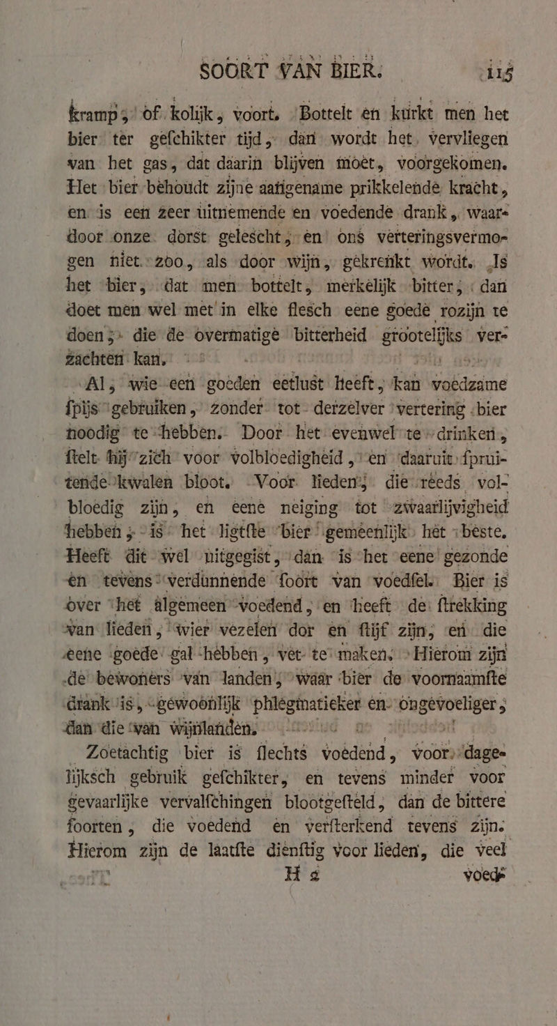 kramp 3 of kolk; voort, Bottelt en kurkt men het bier ter gefchikter tijd, dan wordt het, vervliegen van het gas, dat daarin blijven moet, voorgekomen. Het bier behoudt zijne aatigename prikkelende kracht, en is een zeer uitnemende en voedende drank „ waars door onze dorst gelescht, en’ ons vetteringsvermo- gen niet.°200, als door wijn, gekrenkt wordt. Js het bier, dat men: bottelt, merkelijk bitter, : dan doet men wel met in elke flesch eene goede rozijn te doen $+ die de overmatige ‘bitterheid grootelifks ver- zachten- kan. ; 49 Al; wie een goeden eetlust Heeft; ib ee pis” gebruiken, zonder. tot- derzélver vertering . bier noodig te. “hebben. Door het evenwel te» drinken, ftelt. hij’ ‘ziëh” voor volbloe digheid „vn ‘daaruit fprui- tende kwalen bloot, Voor lieden’; die reeds. vol- bloedig zjn, en eene neiging tot zwaarlijvigheid hebben ; “is het ligtfte “bier | ‘gemèenlijk” het i beste. Heeft dit wel hitgegist , ‘dan. “is “het eene gezonde ên tevens? ‘verdimnende foort van voedfel. Bier is over “het algemeen voedend , en ‘heeft de’ ftrekking wan lieden ; ‘wier vezelen dar en ftijf zijn; en die eene goede’ gal ‘hebben , vêt- ter maken. » Hiérom zijn „de bewoners ‘van landen; “waar ‘bier de voornaamfte rank: HS gewoonlijk phleginatieker en On gevoeliger, dan die wan wijnlanden. sit Zoetachtig bier is flechts voedend , voor): dage- lijksch gebruik gefchikter, en tevens minder voor Betere vervalfchingen blootgefteld, dan de bittere foorten, die voedend en werfterkend tevens zijns Hierom zijn de laatfte dienftig voor lieden, die veel H 4 voede