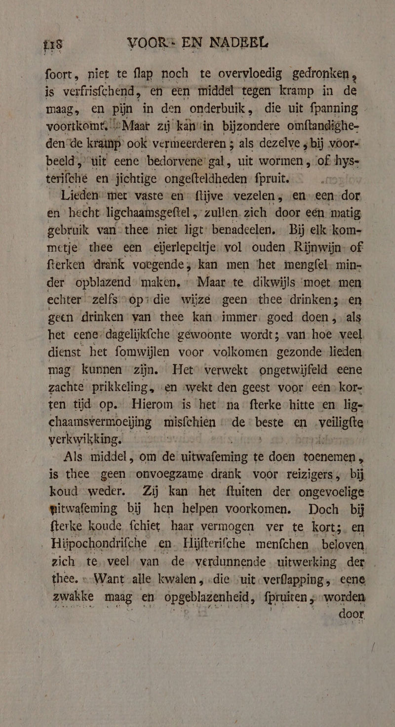 18 VOOR EN NADEEL foort, niet te flap noch te overvloedig gedronken , is verfrisfchend ,~ en een middel tegen kramp in de maag, en pijn in den onderbuik , die uit fpanning voortkeme «Maar zij kan: in bijzondere omftandighe- den ‘de kramp ook vermeerderen ; als dezelve ; bij voors beeld „ uit eene bedorvene’ gal, uit wormen , of hys- terifche en jichtige ongefteldheden fpruit. Lieden met vaste en: ftijve vezelen , en. een: dor en hecht ligchaamsgeftel , zullen. zich door een matig gebruik van thee niet ligt’ benadeelen, Bij elk kom- metje thee een eijerlepeltje. vol ouden Rijnwijn of: fterken drank voegende ; kan men ‘het mengfel. min- der opblazend maken, » Maar te dikwijls ‘moet men echter zelfs opdie wijze geen thee drinken; en geen drinken van thee kan immer. goed doen , als het eene: dagelijkfche gewoonte wordt; van hoe veel, dienst het fomwijlen voor volkomen gezonde lieden mag kunnen zijn. Het verwekt ongetwijfeld eene zachte prikkeling, en «wekt den geest voor een) kor- ten tijd Op. Hierom is het na fterke hitte en lig- chaamsvermoeijing misfthien | de: beste en veilige verkwikking. vlas: Als middel , om de As thie te doen toenemen, is thee geen onvoegzame drank voor reizigers, bij koud -weder. Zij kan het ftuiten der ongevoelige pitwafeming bij hen helpen voorkomen. Doch bij fterke koude {chiet haar vermogen ver te kort; en Hijpochondrifche en Hijfterifche menfchen beloven. zich te, veel. van de verdunnende uitwerking der thee. » Want alle kwalen, die „uit. verflapping, eene zwakke maag en opg geblazenheid, fpruiten ; worden door