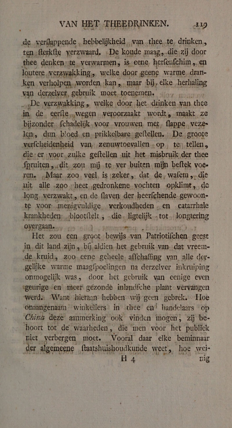 VAN HET THEEDRINKEN. ap de verflappende , hebbelijkheid .. van,.thee te, drinken,, ten fterkfte verzwaard, De koude maag.,..diezij door thee denken):te. ‚verwarmen, is. eene, herfenfchim . en loutere, verzwakking, welke door geene warme, dran- ken. verholpen, „worden, kan, „maar bij, elke „herhaling van derzelver, gebruik moet, toenemen. | „De verzwakking Ss welke. door. het, drinken van thee in de. eerfte „wegen. veroorzaakt wordt, maakt ze bijzonder.. Achadelijk.. voor vrouwen, met. flappe.. VeZe~ len, dun, bloed. en, prikkelbare geftellen. … De, groote verfcheidenheid van, zenuwtoevallen -op , tes tellen, die-er voor, zulke geftellen uit het misbruik; der thee fpruiten „ « dit, zou mij..te, ver buiten mijn beftek voe- rene „Maar zoo. veel, is zeker „ dat de, wafem „die nit alle ‚zoo heet „gedronkene, vochten opklimt de long. verzwakt „en de flaven der heerfchende. gewoon- te voor menigvuldige, verkoudheden „en _catarrhale krankheden; ,,,blootitelt , die. Jugteljk tot longtering QYRERAAM ey rin 1) Den Het zou een groot bewijs van * Patriotifchen. geest in, dit land.zijn , bij, aldien het gebruik van.:dat vreem- de kruid, 200, eene geheele affchafing van alle der- gelijke warme maagfpoelingen na derzelver inkruiping onmogelijk was, door het gebruik van eenige even geurige «en meer gezonde inlandfche -plant- vervangen werd: ‘Want hieraan hebben wij geen gebrek, Hoe onaangenaatn- winkeliers’ in thee en! handelaars op China deze aanmerking ook vinden mogen; zij be- hoort tot de’ waarheden , die men voor het publiek niet verbergen moct. Vooral daar elke beminnaar der algemeene ftaatshuishoudkunde weet, hoe wei- H Hen nig