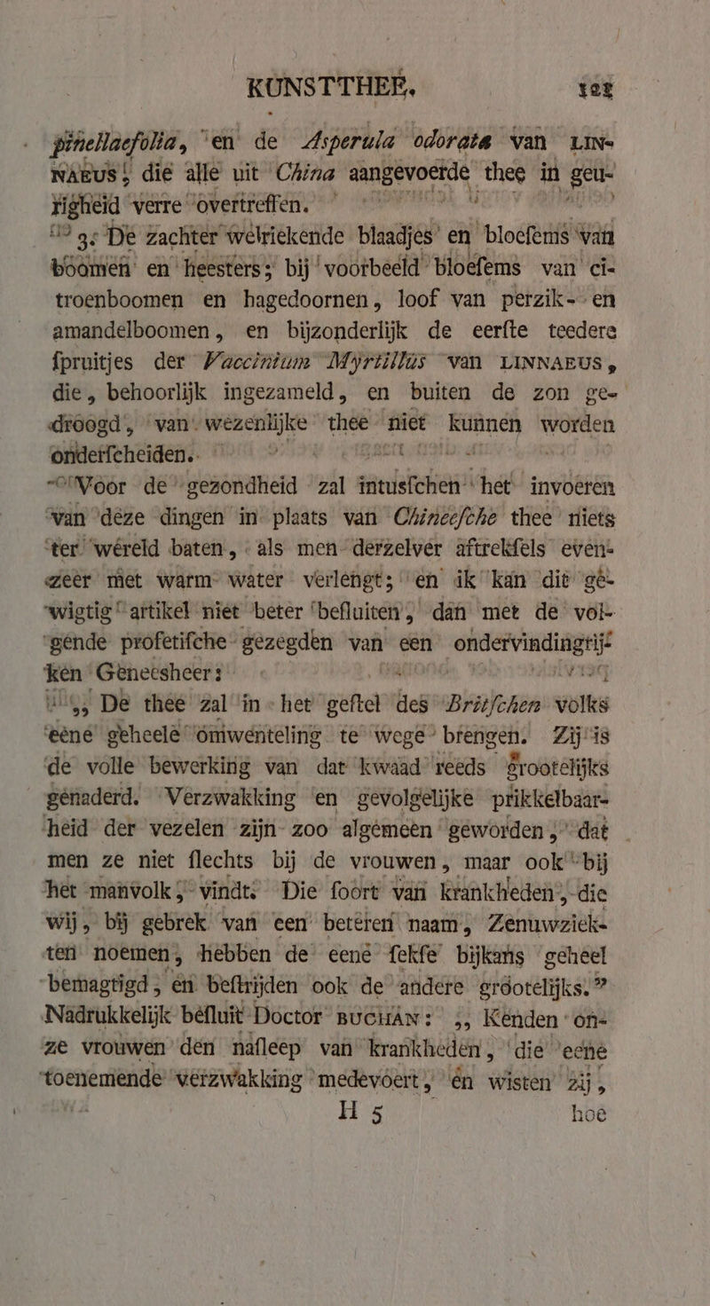 KUNSTTHEE, ter pinellacfolia, © en de Asperula odorata van LINs NAEuS! die alle uit China pin hate thee in get righeid verre “overtreffen. ~ 9 gs De zachter welriekende blaadjes’ en blocfems van boomen: en heesters; bij ‘voorbeeld ‘bloefems van Ci- troenboomen en hagedoornen, loof van perzik- en amandelboomen, en bijzonderlijk de eerfte teedere fpruitjes der Vaccinium Myrtillas van LINNAEUS , die, behoorlijk ingezameld, en buiten de zon gee droogd , van. wezenlijke thee niet kunnen worden ondet{cheiden.. | ananda “'Moor de’ ‘gezondheid zal gidsen” “het invoeren van ‘deze dingen in plaats van Chinee/che thee riets ter “wéreld baten, als men derzelver aftrekfels even: weer met warm- water verlengt; en ik kan dit ge. wigtig “artikel niet ‘beter ‘befluicen’, dah met de vol- “gende proferifche gezegden van een ree i's ken’ Geneesheer: : i ui, De thee zal ‘in « het gefel des Britfchen volks ‘ene’ geheelé’ Oniwenteling te wege” pies S Zij is de volle bewerking van dat kwaad reeds gr ootelijks génaderd. Verzwakking en gevolgelijke prikkelbaar- heid der vezelen zijn- zoo algêmeên geworden 5’ dat men ze niet flechts bij de vrouwen , vee? ook “bij het “manvolk , vindt, Die foort van krankheden:, “die wij. &gt; bij gebrek van een beteren naam, Zenuwzick- ‘ten noemen, hebben de’ eené fekfe bijkans geheel “bemagtigd en beftrijden ook de andere erdotelijks. ” Nadrukkelijk befluit- Doctor BUGHAN: &gt;&gt; Kenden ‘on- ze vrouwen den nafleep van ‘krankheden k ‘die ecne toenemende’ verzwakking « medevóert , én wisten Zij 5 H 5 hoe