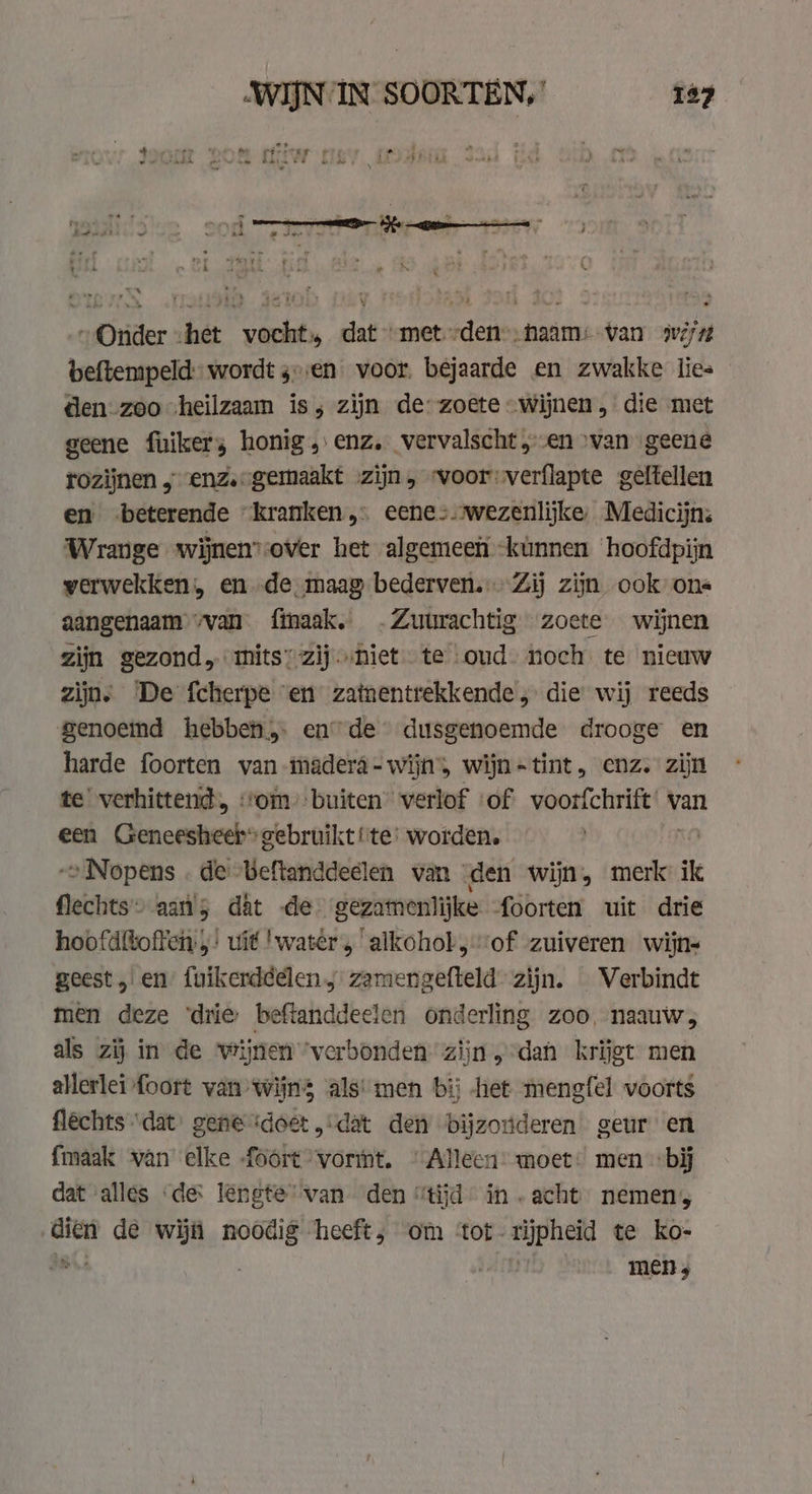 „Onder shet vocht, dat “met -den--haam: van swé/7 beftempeld: wordt sv:en voor. bejaarde en zwakke lies den zoo „heilzaam is; zijn de-zoete “Wijnen, die met geene fuikers honig „enz, vervalscht „en van geene rozijnen ;enze-gemaakt zijn, woor: verflapte geftellen en beterende “kranken, eenes wezenlijke, Medicijn: Wrange wijnensover het algemeen -kùnnen ‘hoofdpijn verwekken, en de. maag bederven. Zij zijn ook ons aangenaam „van finaak, .Zuurachtig zoete wijnen zijn gezond mits’ zij. „niet te oud. noch te nieuw zijn. De fcherpe ven zatnentrekkende , die wij reeds genoemd hebben ende dusgenoemde drooge en harde foorten van -madera-wijn', wijn-tint, enz. zijn te verhittend, ‘tom: buiten” verlof ‘of voorfchrift van een Geneesheel* gebruikt!te' worden. | -=Nopens . de -beftanddeelen wan : den wijn, merk ik flechts- aa; dat de gezamenlijke foorten uit drie hoofdftoften: ;! uit 'water, alkohol, “of zuiveren wijn geest „en fuikerddelen „ zamengefteld zijn. Verbindt men deze ‘drie: beftanddeelen onderling zoo, naauw, als zij in de wijnen “verbonden. zijn „dan krijgt men allerlei foort van Wijns als: men bij het mengfel voorts flechts “dat gene ‘doet „dat den bijzouderen geur en {maak van elke foort vormt. ©“ Alleen- moet: men bij dat alles de lengte van den “tijd in acht nemen, ae de wij noodig heeft, om ‘tot. rijpheid te ko- mens