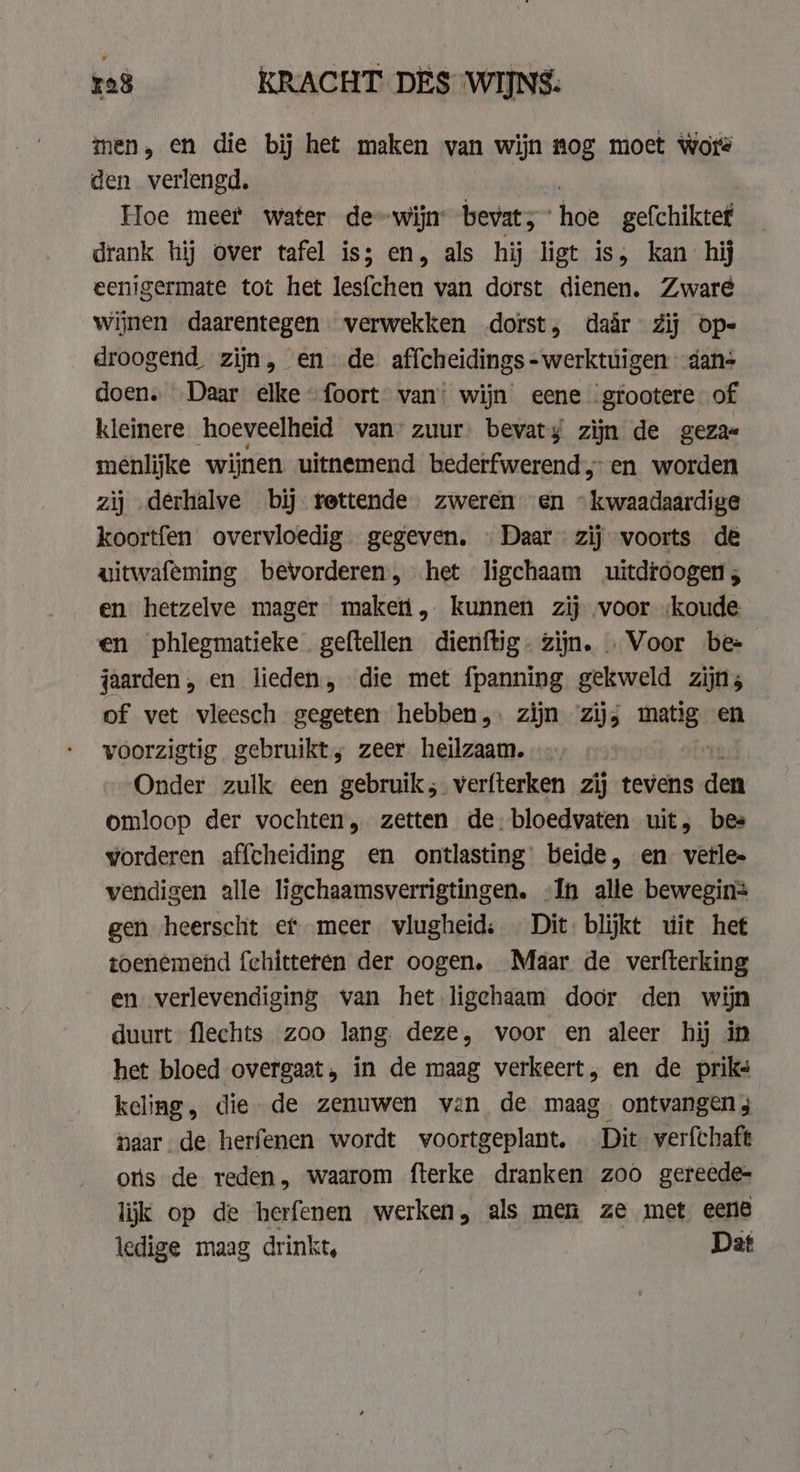 men, en die bij het maken van wijn nog moet wore den verlengd. Hoe meer water de--wijn bevat; ” hoe gefchiktef drank hij over tafel is; en, als hij ligt is, kan hij eenigermate tot het tesfehen van dorst dienen. Zware wijnen daarentegen. verwekken dorst, daar Zij op- droogend zijn, en de affcheidings - werktuigen dan- doen. Daar elke foort van: wijn eene. grootere of kleinere hoeveelheid van’ zuur. bevaty zijn de geza« menlijke wijnen uitnemend bederfwerend, en worden zij derhalve by rettende zweren en «kwaadaardige koortfen overvloedig gegeven. «Daar zij voorts de uitwafeming bevorderen, het ligchaam uitdroogen, en hetzelve mager maketi,. kunnen zij voor „koude en phlegmatieke geftellen dienftig. zijn. . Voor be- jaarden, en lieden, die met {panning gekweld zijn, of vet vleesch gegeten hebben, | zijn ‘zij, matig en voorzigtig gebruikt; zeer heilzaam. Onder zulk een gebruik; verfterken zij tevens hi omloop der vochten, zetten de, bloedvaten uit, bes vorderen affcheiding en ontlasting beide, en. verle» vendigen alle ligchaamsverrigtingen. „In alle bewegin= gen heerscht ef meer vlugheid: Dit: blijkt wit het toenemend fchitteren der oogen, Maar de verfterking en verlevendiging van het ligehaam door den wijn duurt flechts zoo lang deze, voor en aleer hij in het bloed overgaat, in de maag verkeert, en de priks keling, die de zenuwen van de maag ontvangen; naar de herfenen wordt voortgeplant. Dit verfchaft otis de reden, waarom fterke dranken zoo gereede- lijk op de herfenen werken, als men ze met eene ledige maag drinkt, Dat