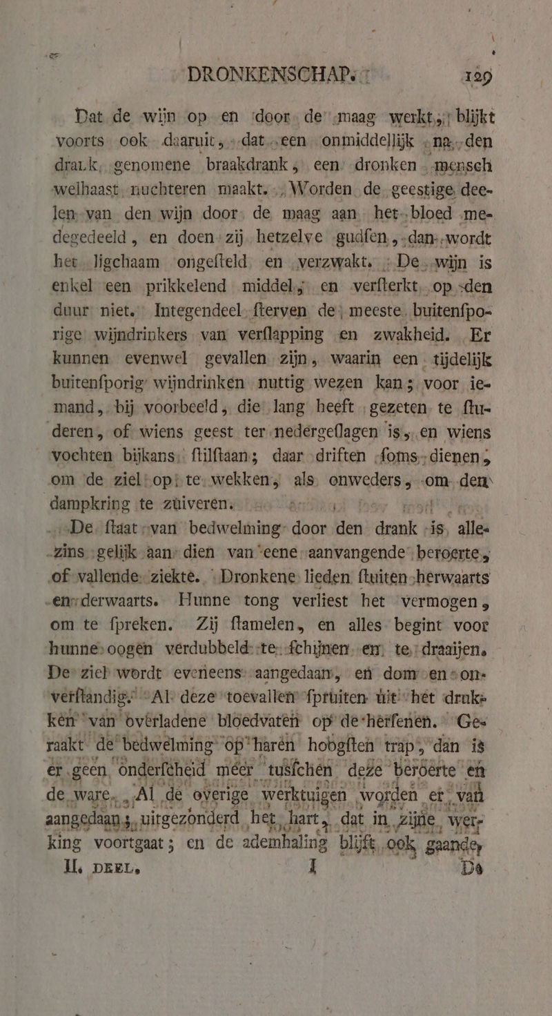 % DRONKENSCHAP: 7 129 Dat de wijn op en ‘door de „maag werkt); blijkt voorts ook daaruit „dat „een onmiddellijk , na, „den drat.k, genomene braakdrank 5 een’ dronken . mensch welhaast. nuchteren maakt... Worden de geestige, dee- len. van den wijn door, de maag aan het-.bloed .me- degedeeld, en doen: zij hetzelve gudfen,,.dan:.wordt het ligchaam ongefteld en verzwakt, «De wijn is enkel een prikkelend middel; en verfterkt, op sden duur niet, Integendeel. fterven de; meeste. buitenfpo- rige wijndrinkers van verflapping en zwakheid. Er kunnen evenwel gevallen zijn, waarin een. tijdelijk buitenfporig’ wijndrinken nuttig wezen kans voor ie- mand „bij voorbeeld , die lang heeft „gezeten. te ftu- deren, of wiens geest ter -nedergellagen isen wiens vochten bijkans, ftilftaan; daar driften „foms,,dienen om de ziel!op{ te: wekken, als Kah kde om den bi meen te züiverêns «a orn rm „De. ftaat „van bedwelming- door den ank: is, “alles -zins ‚gelijk aan” dien van “eene aanvangende’ beroerte; of vallende: ziekte. «Dronkene lieden. (tuiten herwaarts -enyderwaarts. Hunne tong verliest het vermogen, om te fpreken. Zij flamelen, en alles. begint voor hunnesoogên verdubbeld: te fchijnen. em, te.) draaijen. De» zich wordt eveneens: aangedaam, en donroen*on- verflandig’ “Al: deze “toevallen {pruiten wit! het drake kèn” “van bvêrladene bloedvaten op’ de: herfenen. Ges raakt de’ “bedwelming” op” “harén hobgften traps dan is er geen. “onderfeheid méér tusfchén deze beróerte eft de. ware, „Al de overige werktuigen worden. et, “van aangedaan.s “i uitgezonderd het „hart. dat in Zie, wers king voortgaat; en de ademhaling blijft, ook, ganden Il, DEEL, I De