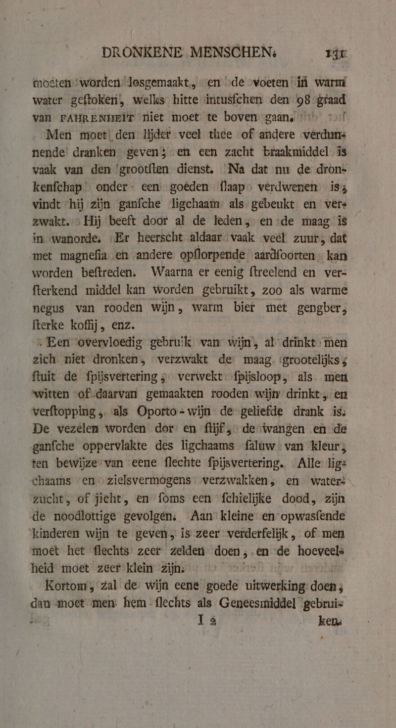 DRONKENE MENSCHEN: rát moste worden losgemaakt, “en ode »voeten i warm water geftoken, welks hitte intusfchen den 98 giaad van FAHRENHEIT niet moet te boven gaan, oo *.)/ Men moet: dem lijder veel thee of andere verduns nende’ dranken geven$ en een zacht braakmiddel is vaak van den 'grootflen dienst, Na dat nu de dron- kenfchap onder een goéden flaap» verdwenen is vindt “hij zijn ganfche ligchaam als gebeukt en vers zwakt.» Hij beeft door al de leden, en:de maag is in wanorde, „Er heerscht aldaar vaak veel zuur, dat met magnefia en andere opflorpende aardfoorten kan worden beftreden. Waarna er eenig ftreelend en ver= fterkend middel kan worden gebruikt, zoo als warme negus van rooden wijn, watm bier met gengber; fterke koffij, enz. . Een vovervloedig gebruik van wijn, ab drinkt men zich niet dronken; verzwakt de’ maag. ‘grootelijks 4 ftuit de fpijsvertering 5 verwekt {pijsloop, als. men witten of daarvan gemaakten tooden wijty drinkt, en verftopping ,. als Oporto= wijn de-geliefde drank iss De vezelen worden dot en fiijf, de wangen en de ganfche oppervlakte des ligchaams faluw « van kleur ; ten bewijze’van eene flechte fpijsvertering. Alle: lig: chaams en: zielsvermogens | verzwakken; en waters zucht, of jicht, en foms een {chielijke dood, zijn de noodlottige gevolgen; Aan kleine eh opwasfende kinderen wijn te geven, is zeer verderfelijk, of men moet het flechts zeer zelden doen , en vt igen © heid moet zeer klein zijn: | Kortom, zal de’ wijn eene goede isin doen; dan moet men: hem-flechts als Geneesmiddel gebruis ae Ils kena