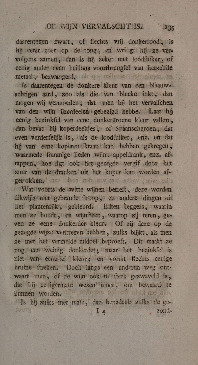 OF WIJN VERVALSCHT IS. „rss daarentegen « zwart, of flechts vrij donkerrood, is hij „eerst zoet. op de&gt;tongs; „en wrirgt: hijsrze vere volgens zamen, dan’ is hij zeker met loodfuikersof eenig ander even heilloos voortbrengfel van: hetzelfde metaal „ bezwangérd, &gt; 6) o « Is daarentegen de donkere kleur van een te achtigen’ aard, zoo als’ die.-van bleeke inkt, dan mogen wij vermoeden; dat «men bij het vervalfchen van den wijn iĳzerdeelen “gebezigd hebbe. . Laat hij eenig bezinkfel van eene donkergroene kleur vallen, dan. bevat hij koperdeeltjes &gt; of Spâanschgroen „ dat even verderfelijk is, “als de loodfuiker, enz. en dat hij van’ eene koperen” kraan: kan ‘hebben «gekregen „ “waarmede: fommige- lieden wijn,sappeldrank, enz. af= tappen, hoe ligt’ ook “Het gezegde vergif door het zuur van” de. rep kent uit het denn kan Worden af getrokkên,” no hor | Wat voorts de “witte wijnen betreft, dezen ni dikwijls met “gebrande: firoop,* en andere: dingen uit het plantentijk, gekleurd. Eiken leggets, - waarin men ze houdt, eh wijnfteen , waarop zij teren, ge- ven ze eene donkerder kleurs Of zij deze op ‘de gezegde wijze verkregen’ hebben, zulks blijkt „als men ze met het vermelde middel beproeft. Dit maakt ze nog een “weinig donkerder; “maar het bezinkfel is niet. van éénerlei “ kleurz en vormt fiechts eenige bruine” ftreken, Doch lanes een anderen weg ont- waart ‘men, of de wijn ‘ook’ te’ {terk gezwaveld is, dat -hij- eertigermate wezen” ‘moet, om bew aard: ste kunnen worden. iS9 “Is hij zulks ‘met mate, dan benidetis iis: de ge- T4 zond-