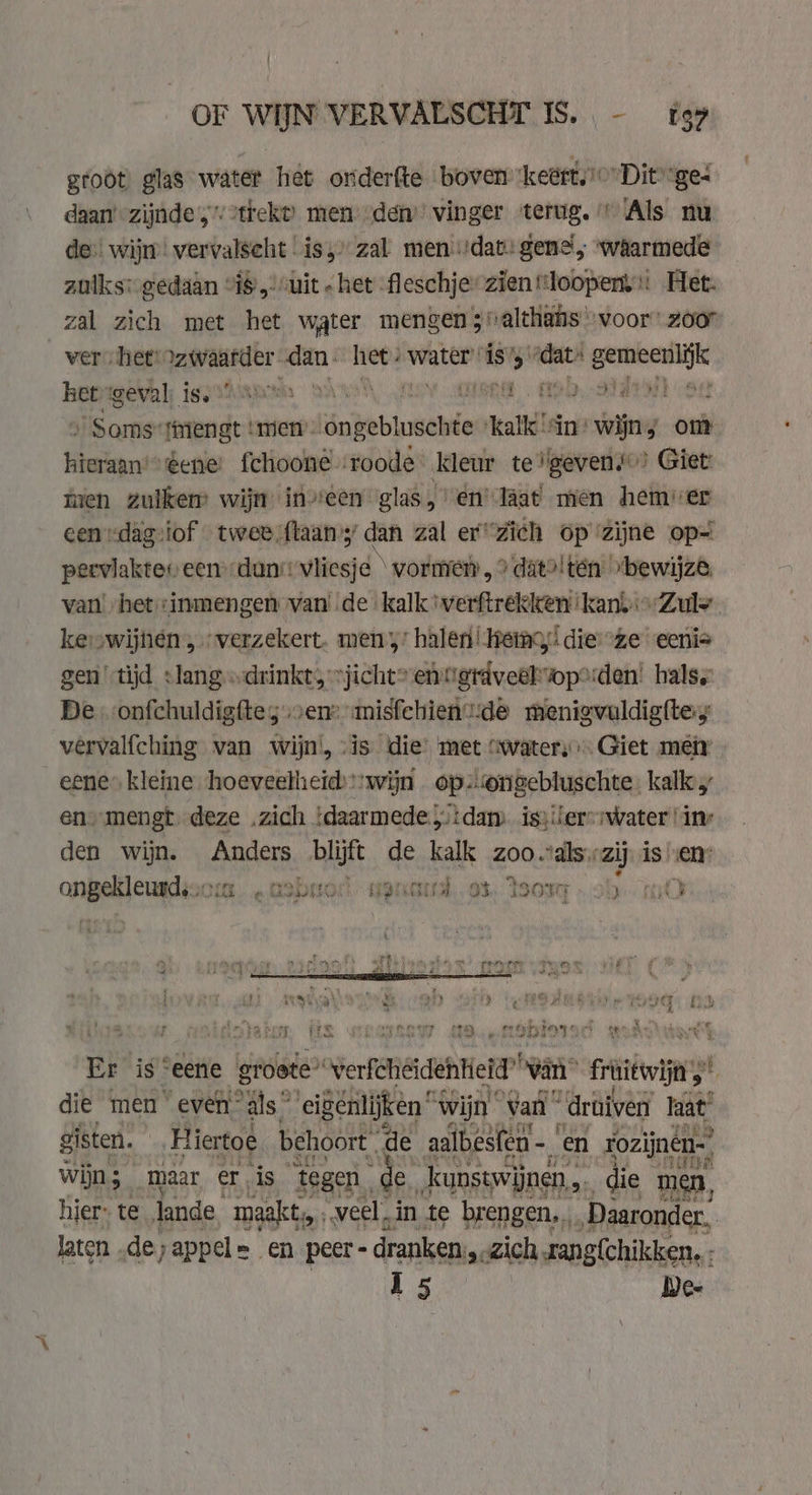 groot) glas water het onderfte boven ‘keért.)’” Dit “ges daan’ zijnde,’2trekt) men’ den’ vinger terug.’ Als nu de: wij vervalseht is,» zal mendat: gene, waarmede zulks: gedaan “18. uit - het -fleschjer zien loopen: Het. zal zich met het water mengen ;valthähs voor’ zoor ver het „zwaarder dan. het: water ís’ wi sirene hepigeval; iey stam 9 ie ae0, dati ag Soms mengt | ‘men’: doheblosdwie Kalk” in wijn, om hieraan'“ ene fchoone-roode kleur te'gevens” Giet: tien zuikem wijn ineen glas, en läat men hemver een rdagiof twee ftaans dan zal er“Zich op zijne op= perviaktev een dun vliesje \ vormen, ? datolten »bewijze. van het :inmengen van de kalk'verftrekken kanyiZule kevwijnen „verzekert. men’ halen! emo,’ dieze eeni= gen tijd slang „drinkt, »jicht? entigrdveehwop2den! hals De. onfchuldigftey ven» imisfehientide menigvuldighey vervalfching van wijn, vis die’ met “waters Giet meir eene” kleine hoeveelheid:wijn opongebluschte: kalk en. mengt. deze „zich . ‘daarmede dam issiter-mwater “inv den wijn. Anders blijft de kalk zoo Lan is jin is. en ree bnr tr 5 rere | rt 30 rd bear «mabuod- vont os sor „ob tO . i « » re eee ef Fy niee oet ene va 4 ee PR isis HALLE 2 4 ii wp le £ ne Sr sf yt sy a Rony Nb a by i} A ; yet ae pe im be “ ¢ wr | Ke] hed me 1 : me ater, (is How MOetdbiored wdc’ Er is “eene groete” svenfiideh ene van gti” | die men” even” als” eigénlijken 4 wijn van druiven haat sit Hiatoe behoort. de a, en rozijnen. hier: te Jande, “maakt, veel. in te pede Emer. laten, de;appel= en peer - - dranken, «zich sang{chikken. ; 15 Dee