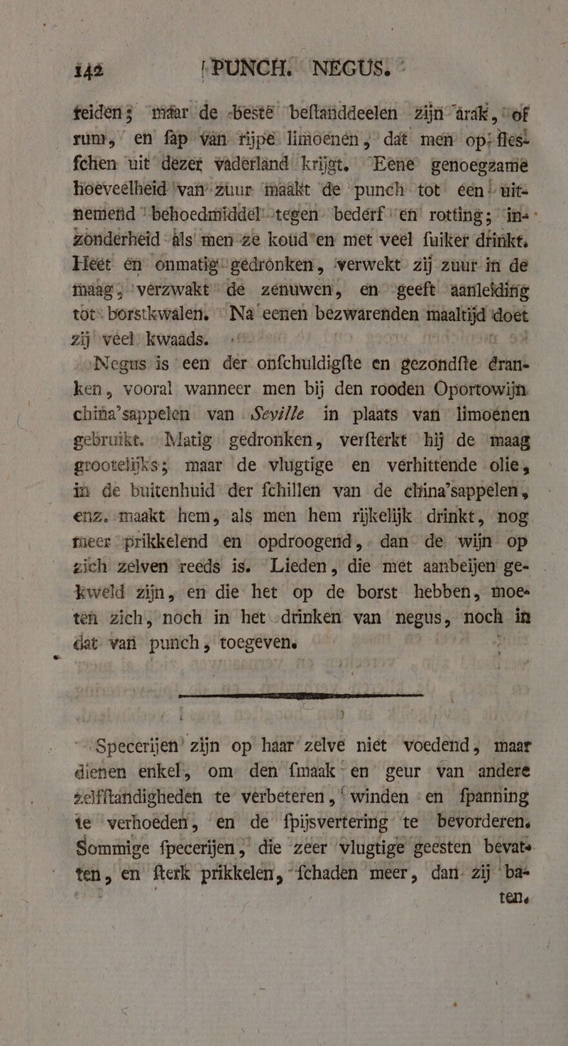 ius PUNCH. NEGUS, * feidens ‘maar de beste ‘beftatiddeelen Zijn ärak ' of rum, en fap van tijpé limoenén ;’ dat men op: fles: fchen uit dezer vaderland krijgt. Eene genoegzame hoeveelheid 'van’ zur ‘taakt de punch tot een! wits nemend ' behoedmiddel' tegen’ bederf ven’ rotting; ins: zonderheid als men ze koud’en met veel fuiker dfinke, Heet én’ onmatig- gedronken, verwekt zij zuur in de maag , verzwakt” de zenuwen, en geeft aanleiding tot» borstkwalen, — Na eenen bezwarenden ree aa zij veel kwaads. Negus is een der onfchuldigfte en sedate der ken, vooral wanneer men bij den rooden Oportowijn. china’sappelen van „Seville in plaats van limoenen gebruike. Matig gedronken, verfterkt hij de maag grootelijks; maar de vlugtige en verhittende olie, in de buitenhuid der fchillen’ van de china’sappelen, enz. maakt hem, als men hem rijkelijk drinkt, nog tuecr “prikkelend en opdroogend,- dan de wijn op — zich zelven reeds is. Lieden, die met aanbeijen ge- . kweld zijn, en die het op de borst hebben, moes ten zich, noch in het drinken van negus, ch in Gat van punch, toegeven. Specerijen’ zijn op haar’ zelve niet voedend, maar dienen enkel, om den fmaak - en’ geur van andere zelfftandigheden te verbeteren,‘ winden «en fpanning te verhoeden, en de fpijsvertering te bevorderen, Sommige fpecerijen, die zeer vlugtige g geesten bevats. ten, en fterk prikkelen, “fchaden meer, dan- zij ‘ba id, tene