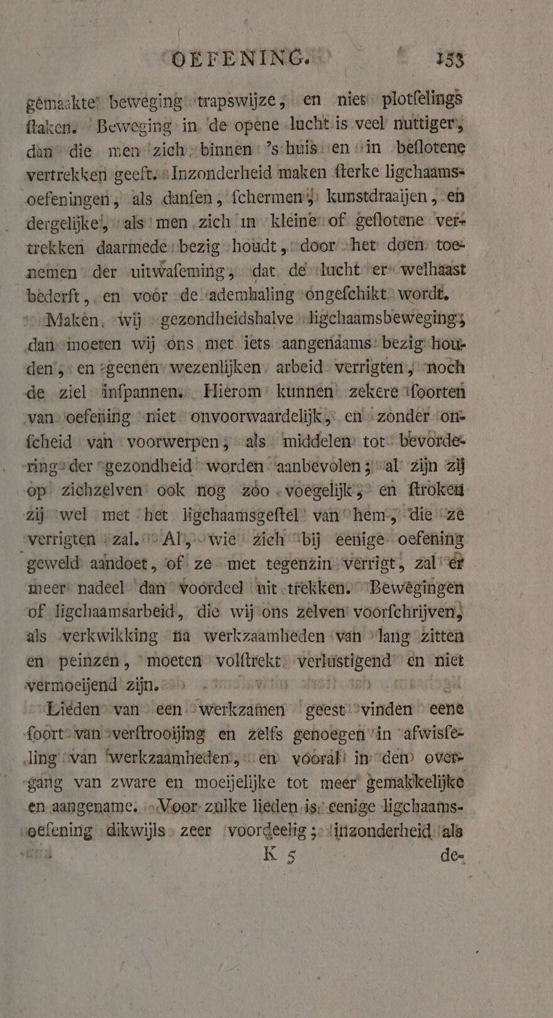 COEFENTINGS? . © ws gémaakte’ beweging’ trapswijze, en niet plotfelings taken. ‘Beweging in. de opene lucht-is veel nuttiger, dan” die men ‘zich binnen ’s‘huis:/en “in beflotene vertrekken geeft. : Inzonderheid maken fterke ligchaamss oefeningen, als danfen, fchermens, kunstdraaijen , en dergelijke’; “als * men zich in kleine» of geflotene ver- trekken. daarmede bezig houdt „door: “het: doen: toe nemen der uitwafeming, «dat. de lucht er welhaast bederft en voor de ademhaling ‘ongefchikt wordt, Maken, “wij » gezondheidshalve „Jigchaamsbewegings dan imoeten wij ons met iets aangeridams’ bezig: ‘sip den’, en geenen” wezenlijken. arbeid verrigten ; noch de ziel infpannen,.. Hierom’ kunnen’ zekere ‘foorten van oefetiing ‘niet onvoorwaardelijk en. zonder. on» fcheid van voorwerpen; als middelen: tot’ bevorde: ring“ der “gezondheid “worden ‘aanbevolen 3 “al zijn zij op zichzelven’ ook nog zóo -voegelijks&gt; en ftroken zij ‘wel met ‘het ligehaamsgeftel: van “hem, ‘die “ze werrigten + zal. Aly wie zich “bij eeiúige- oefening geweld: aandoet, of ze met tegenzin» verriet, zal ét meer: nadeel ‘dam voordeel nit trekken, “Bewegingen of ligchaamsarbeid, die wijons zelwen: voorfchrijven} als verkwikking na werkzaamheden ‘van “lang zitten en peinzen, moeten ii ro Werbaselgend! en niet wermoeijend zijn. &gt; .° ARA Plan Sek Liéden® van een …werkzamen geest vinden eene foort” van sverftrooïjing en zelfs genoegen in ‘afwisfe- _ ding «van ‘werkzaamheden, em vóoral! inden) over ‘gang van zware en moeĳelijke tot meer gemakkelijke en aangename, » Voor zulke lieden is; eenige ligchaams- oefening dikwijls. zeer voordeelig 5: !itizonderheid, ‘als vn K 5 de-