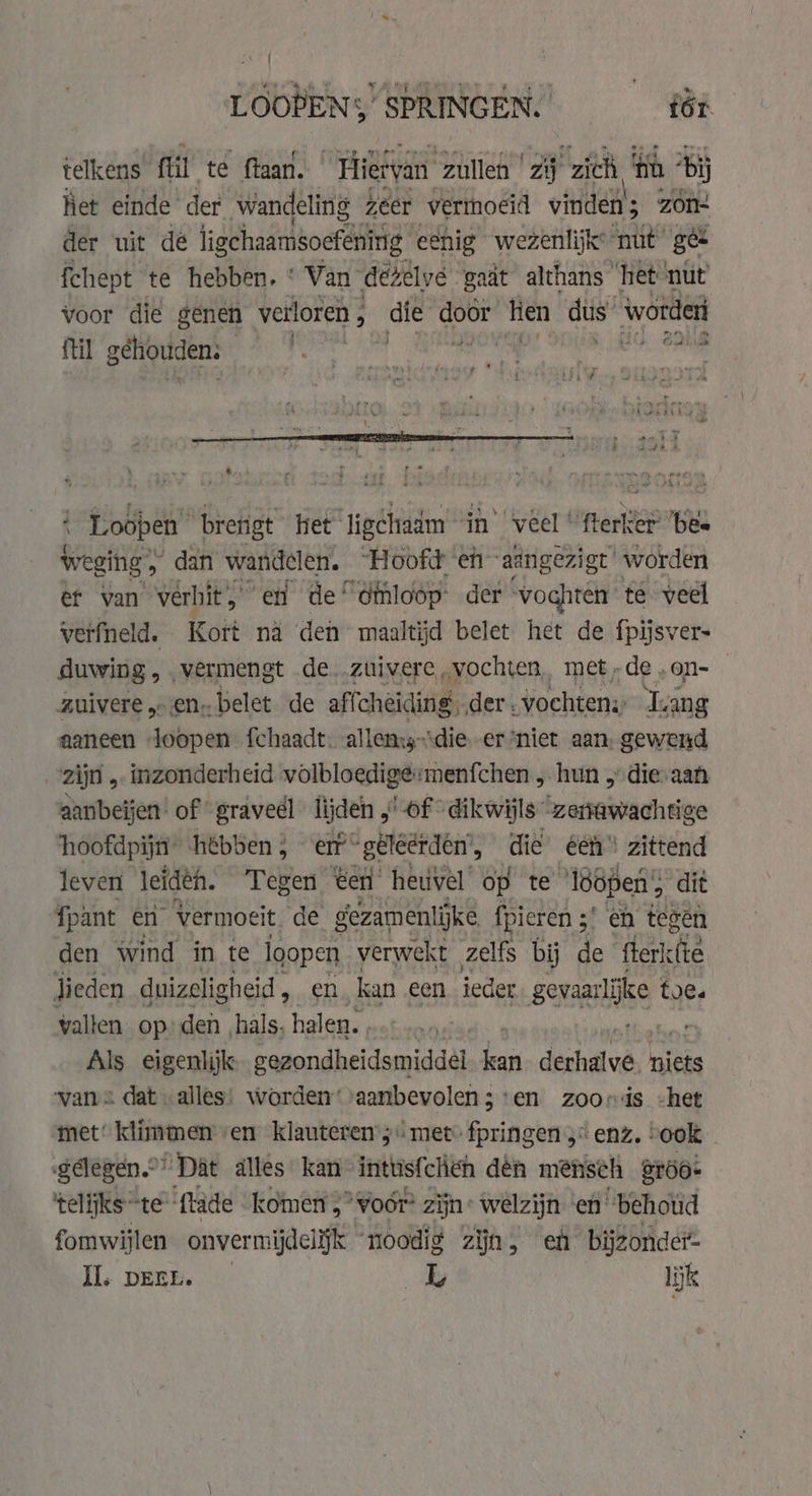 LOODENS SPRINGEN. fér telkens fil te ftaan. Hietyan zullen zj zich ‘th ‘bi het einde der wandeling zeer vermoeid vinden; zón der uit dé ligchaamsoefening. eenig wezenlijk: nut’ ge fchept te hebben. * Van dézelyé gaat althans ‘het nut voor die genen verloren , die Ge tien dis worderi {til gehouden: | anils „3 à \ Nas dna ptf ' © HA desh Af ‘ ‘ a mene RE et | ving ~ # ri ; ed dd A * + Loopen bretigt het ligchradm in ‘veel’ tere bee weging, dan wandelen. “Hoofd eh ad ngezigt worden er van vérhit,' en de ‘éthloop: der “voghten te veel werfneld. Kort nä den maaltijd belet het de fpijsvers duwing , . vermengt de..ztiivere,.vochten, met-de,on-— zuivere en. belet de affcheiding. der. vochten: ‘Lang aaneen Joopen fchaadt. allensy-‘die-er*niet aan, gewend zijn „ inzonderheid volbloedige: menfchen „ hun 5 die-aan aanbeijen of graveél lijden , Lof “dikwijls “zerrawachtige hoofdpijn” hébben ; erf geleerden’, die éen“ zittend leven leidéh. Tegen ten heuvel op te lööpen; dit fpant en Vermoeit de gezamenlijke fpieren 3’ en tegen den wind in te loopen verwekt zelfs bij de der lieden duizeligheid, en kan een ieder genaarijke toe. vallen. op den hals, halen. Als eigenlijk gezondheidsmiddel. a dais oa, niets vans dat alles: worden’ aanbevolen ; ‘en zooris -het met’ klimmen en klauteren ;« met: fpringen ;“ enz, ook gelegen” “Dat alles kan intus{chen den mensch er6o- telijks “te ‘ftade komen 5° voor? zijn: welzijn en “behoud fomwijlen onvermijdelijk noodig zijn, eh bijzonder Il. DEEL. _L lijk