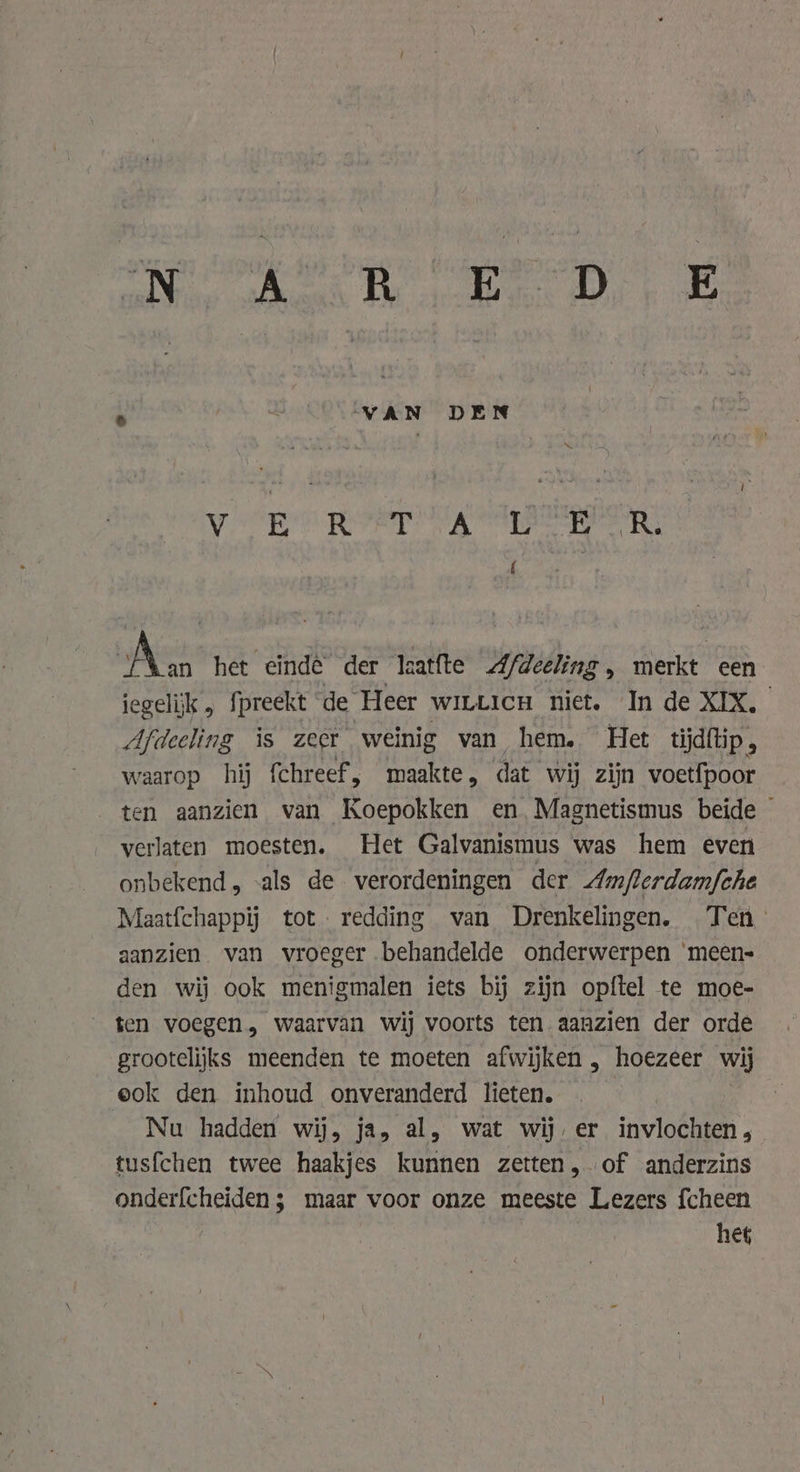 a kas aR gg VAN DEN Ne bi TE Set Wi» Noi ai © gele 8 f Aas het einde der laatfte Afdeeling, merkt een iegelijk , fpreekt de Heer witticu niet. In de XIX. Afdeeling is zeer weinig van hem. Het tijdftip, waarop hij fchreef, maakte, dat wij zijn voetfpoor ten aanzien van Koepokken en Magnetismus beide — verlaten moesten, Het Galvanismus was hem even onbekend, -als de verordeningen der Am/flerdam{che Maatfchappij tot. redding van Drenkelingen. Ten’ aanzien van vroeger behandelde onderwerpen ‘meen- den wij ook menigmalen iets bij zijn opftel te moe- ten voegen, waarvan wij voorts ten aanzien der orde grootelijks meenden te moeten afwijken , hoezeer wij eok den inhoud onveranderd lieten. Nu hadden wij, ja, al, wat wij, er invlochten , tusfchen twee haakjes kunnen zetten, of anderzins onderfcheiden;s maar voor onze meeste Lezers {cheen het