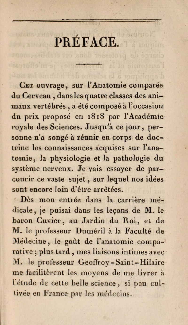 PRÉFACE. Cet ouvrage, sur l’Anatomie comparée du Cerveau, dans les quatre classes des ani¬ maux vertébrés , a été composé à l’occasion du prix proposé en 1818 par l’Académie royale des Sciences. Jusqo’à ce jour, per¬ sonne n’a songé à réunir en corps de doc¬ trine les connaissances acquises sur l’ana¬ tomie, la physiologie et la pathologie du système nerveux. Je vais essayer de par¬ courir ce vaste sujet, sur lequel nos idées sont encore loin d’être arrêtées. Dès mon entrée dans la carrière mé¬ dicale, je puisai dans les leçons de M. le baron Cuvier, au Jardin du Roi, et de M. le professeur Duméril à la Faculté de Médecine, le goût de l’anatomie compa¬ rative j plus lard , mes liaisons intimes avec M. le professeur Geoffroy-Saint-Hilaire me facilitèrent les moyens de me livrer à l’étude de cette belle science, si peu cul¬ tivée en France par les médecins.