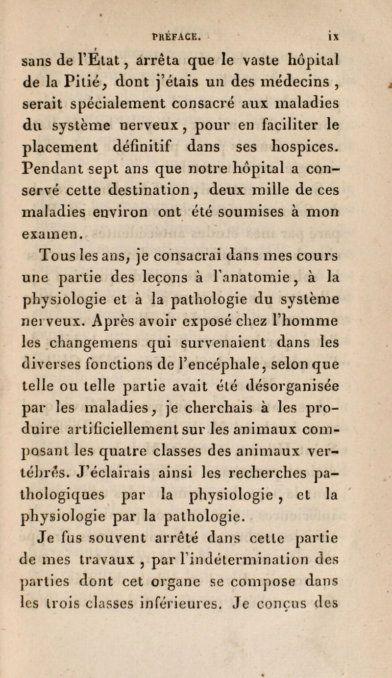 r sans de l’Etat, arrêta que le vaste hôpital de la Pitié, dont j’étais un des médecins , serait spécialement consacré aux maladies du système nerveux, pour en faciliter le placement définitif dans ses hospices. Pendant sept ans que notre hôpital a con¬ servé cette destination, deux mille de ces maladies environ ont été soumises à mon examen. Tous les ans, je consacrai dans mes cours une partie des leçons à l’anatomie, à la physiologie et à la pathologie du système nerveux. Après avoir exposé chez l’homme les changemens qui survenaient dans les diverses fonctions de l’encéphale, selon que telle ou telle partie avait été désorganisée par les maladies, je cherchais à les pro¬ duire artificiellement sur les animaux com¬ posant les quatre classes des animaux ver¬ tébrés. J’éclairais ainsi les recherches pa¬ thologiques par la physiologie , et la physiologie par la pathologie. Je fus souvent arrêté dans celte partie de mes travaux , par l’indétermination des parties dont cet organe se compose dans les trois classes inférieures. Je conçus des