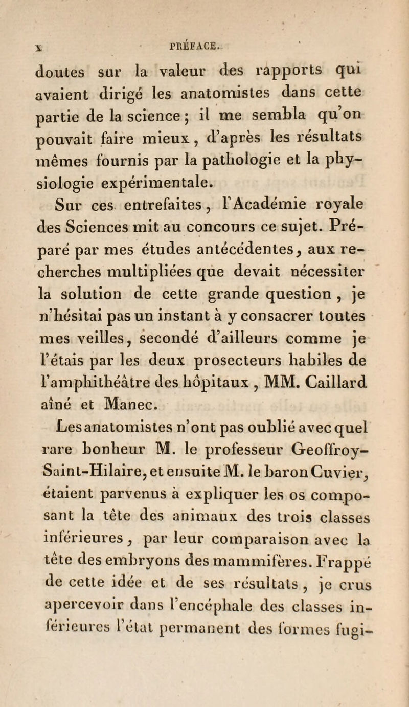cloutes sur la valeur des rapports qui avaient dirigé les anatomistes dans cette partie de la science ; il me sembla qu’on pouvait faire mieux, d’apres les résultats mêmes fournis par la pathologie et la phy¬ siologie expérimentale. Sur ces entrefaites, l’Académie royale des Sciences mit au concours ce sujet. Pré¬ paré par mes études antécédentes, aux re¬ cherches multipliées que devait uécessiter la solution de cette grande question , je n’hésitai pas un instant à y consacrer toutes mes veilles, secondé d’ailleurs comme je l’étais par les deux prosecteurs habiles de l’amphithéâtre des hôpitaux , MM. Caillard aîné et Manec. Les anatomistes n’ont pas oublié avec quel rare bonheur M. le professeur Geoffroy- Sainl-Hilaire, et ensuite M. le baron Cuvier, étaient parvenus à expliquer les os compo¬ sant la tête des animaux des trois classes inférieures, par leur comparaison avec la tête des embryons des mammifères. Frappé de cette idée et de ses résultats , je crus apercevoir dans l’encéphale des classes in¬ férieures l’état permanent des formes fugi-
