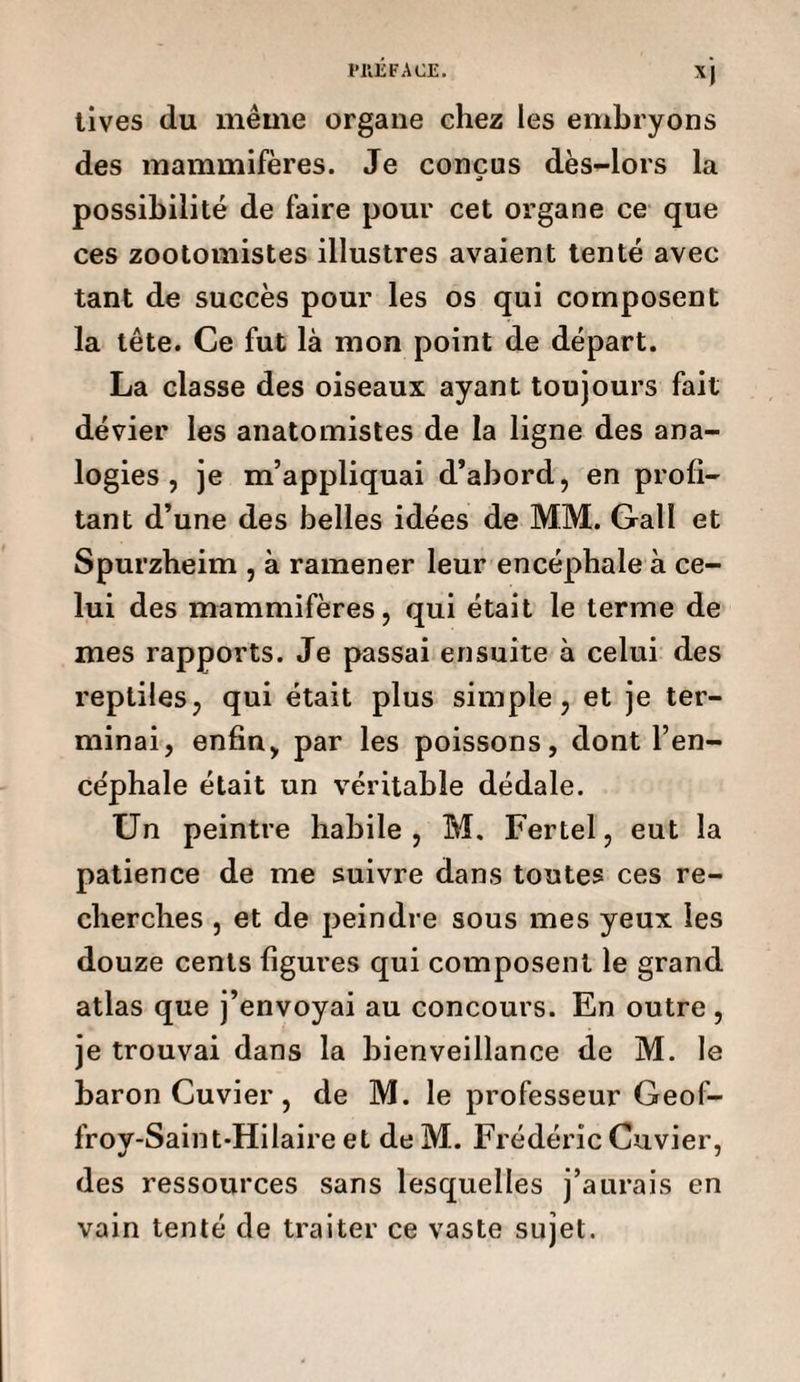 tives du même organe chez les embryons des mammifères. Je conçus dès-lors la possibilité de faire pour cet organe ce que ces zootomistes illustres avaient tenté avec tant de succès pour les os qui composent la tête. Ce fut là mon point de départ. La classe des oiseaux ayant toujours fait dévier les anatomistes de la ligne des ana¬ logies , je m’appliquai d’abord, en profi¬ tant d’une des belles idées de MM. Galï et Spurzheim , à ramener leur encéphale à ce¬ lui des mammifères, qui était le terme de mes rapports. Je passai ensuite à celui des reptiles, qui était plus simple, et je ter¬ minai, enfin, par les poissons, dont l’en¬ céphale était un véritable dédale. Un peintre habile, M. Fertel, eut la patience de me suivre dans toutes ces re¬ cherches , et de peindre sous mes yeux les douze cents figures qui composent le grand atlas que j’envoyai au concours. En outre, je trouvai dans la bienveillance de M. le baron Cuvier, de M. le professeur Geof- froy-Saint-Hilaire et de M. Frédéric Cuvier, des ressources sans lesquelles j’aurais en vain tenté de traiter ce vaste sujet.