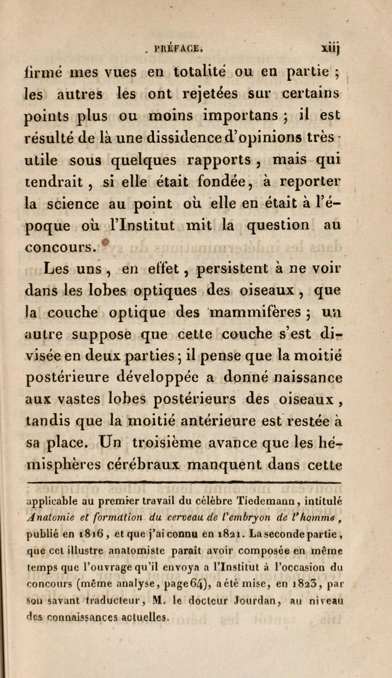 . PRÉFACE. XÎij firmé mes vues en totalité ou en partie ; les autres les ont rejetées sur certains points plus ou moins importans ; il est résulté de là une dissidence d’opinions très utile sous quelques rapports , mais qui tendrait , si elle était fondée, à reporter la science au point où elle en était à l’é¬ poque où l’Institut mit la question au concours. Les uns , en effet, persistent à ne voir dans les lobes optiques des oiseaux , que la couche optique des mammifères ; un autre suppose que cette couche s’est di¬ visée en deux parties ; il pense que la moitié postérieure développée a donné naissance aux vastes lobes postérieurs des oiseaux , tandis que la moitié antérieure est restée à sa place. Un troisième avance que les hé¬ misphères cérébraux manquent dans cette applicable au premier travail du célèbre Tiedemann, intitulé Anatomie et formation du cerveau de l'embryon de l’homme , publié en 1816, et que j’ai connu en 1821. La seconde partie , que cet illustre anatomiste parait avoir composée en même temps que l’ouvrage qu’il envoya a l’Institut à l’occasion du concours (même analyse, page64), aétémise, en 1825, par son savant traducteur, M. le docteur Jourdan, au niveau des connaissances actuelles.