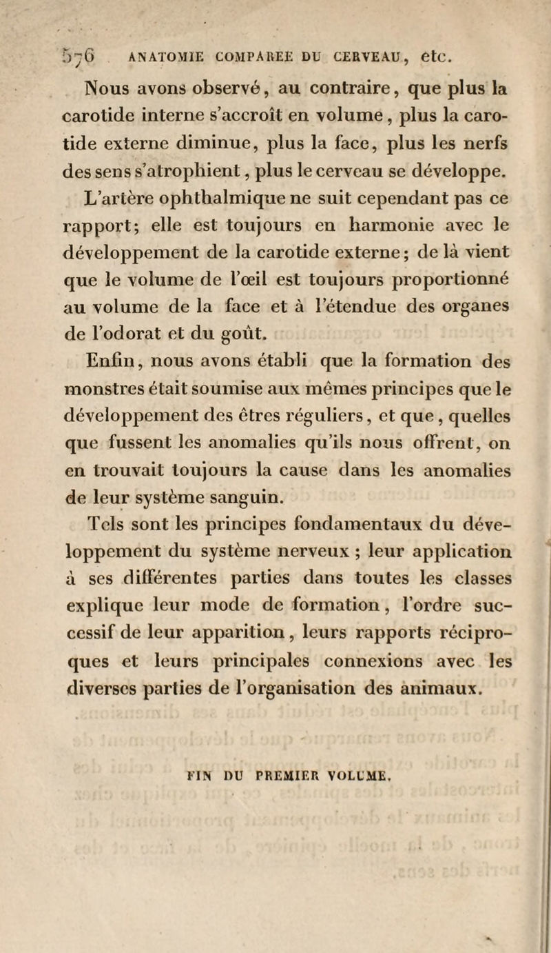 Nous avons observé, au contraire, que plus la carotide interne s’accroît en volume , plus la caro¬ tide externe diminue, plus la face, plus les nerfs des sens s’atrophient, plus le cerveau se développe. L’artère ophthalmique ne suit cependant pas ce rapport; elle est toujours en harmonie avec le développement de la carotide externe; de là vient que le volume de l’œil est toujours proportionné au volume de la face et à l’étendue des organes de l’odorat et du goût. Enfin, nous avons établi que la formation des monstres était soumise aux memes principes que le développement des êtres réguliers, et que, quelles que fussent les anomalies qu’ils nous offrent, on en trouvait toujours la cause dans les anomalies de leur système sanguin. Tels sont les principes fondamentaux du déve¬ loppement du système nerveux ; leur application à ses différentes parties dans toutes les classes explique leur mode de formation, l’ordre suc¬ cessif de leur apparition, leurs rapports récipro¬ ques et leurs principales connexions avec les diverses parties de l’organisation des animaux. FIN DU PREMIER VOLUME.