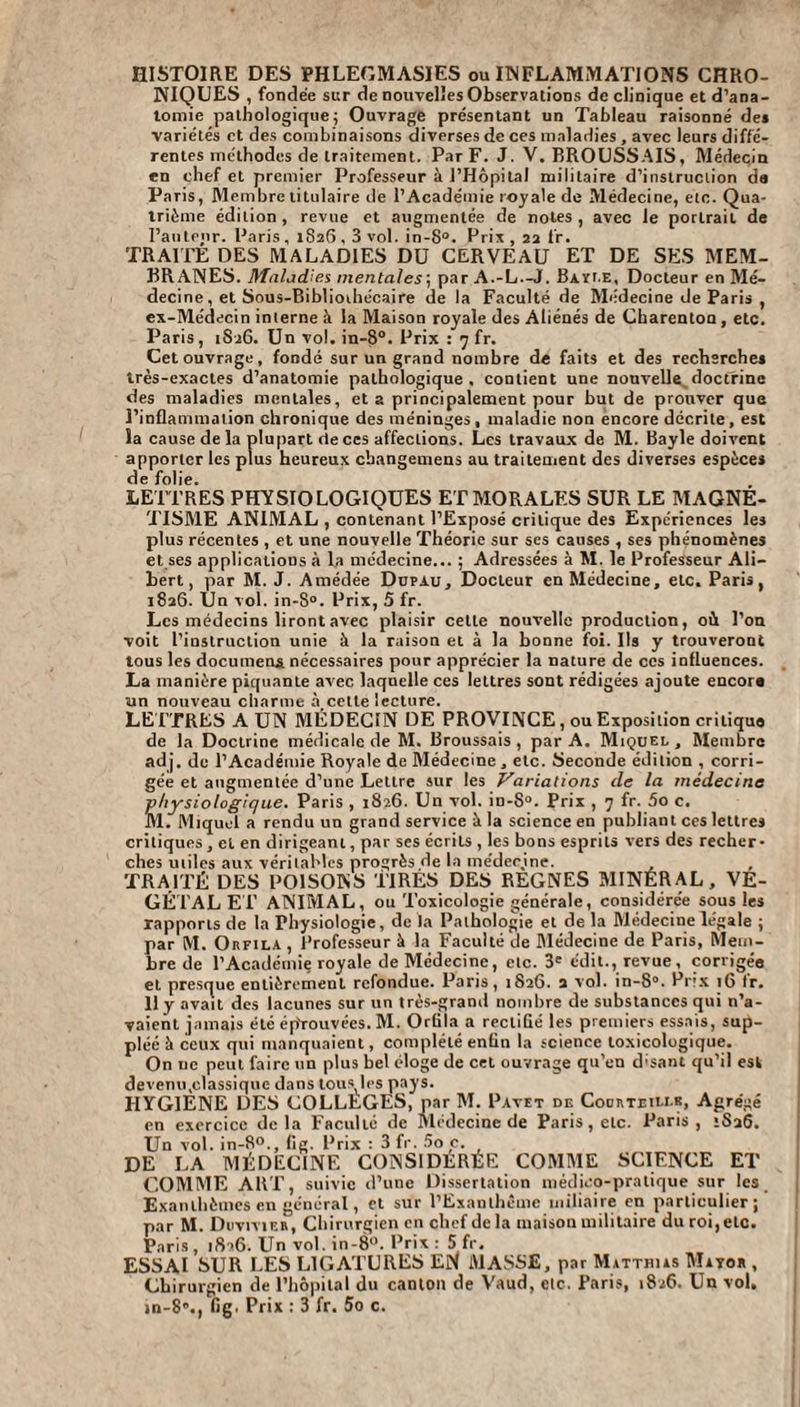 HISTOIRE DES PHLEGMASIES ou INFLAMMATIONS CHRO¬ NIQUES , fondée sur de nouvelles Observations de clinique et d’ana¬ tomie pathologique; Ouvrage présentant un Tableau raisonné des variétés et des combinaisons diverses de ces maladies , avec leurs diffé¬ rentes méthodes de traitement. Par F. J. V. BROUSSAIS, Médecin en chef et premier Professeur à l’Hôpital militaire d’instruction de Paris, Membre titulaire de l’Académie royale de Médecine, etc. Qua¬ trième édition, revue et augmentée de notes, avec le portrait de l’auteur. Paris, 1S26,3 vol. in-8°. Prix, 22 fr. TRAITE DES MALADIES DU CERVEAU ET DE SES MEM¬ BRANES. Maladies mentales; par A.-L.-J. Bayle, Docteur en Mé¬ decine , et Sous-Bibliothécaire de la Faculté de Médecine de Paris , ex-Médecin interne à la Maison royale des Aliénés de Charenton, etc. Paris, 1826. Un vol. in-8°. Prix : 7 fr. Cet ouvrage, fondé sur un grand nombre de faits et des recherche* très-exactes d’anatomie pathologique . contient une nouvelle doctrine des maladies mentales, et a principalement pour but de prouver que l’inflammation chronique des méninges, maladie non encore décrite, est la cause de la plupart de ces affections. Les travaux de M. Bayle doivent apporter les plus heureux cbangemens au traitement des diverses espèce* de folie. LETTRES PHYSIOLOGIQUES ET MORALES SUR LE MAGNE¬ TISME ANIMAL , contenant l’Exposé critique des Expériences les plus récentes , et une nouvelle Théorie sur ses causes , ses phénomènes et ses applications à la médecine... ; Adressées à M. le Professeur Ali— bert, par M. J. Amédée Düpau, Docteur en Médecine, etc. Paris, 1826. Un vol. in-8°. Prix, 5 fr. Les médecins liront avec plaisir celte nouvelle production, où l’on voit l'instruction unie à la raison et à la bonne foi. Ils y trouveront tous les documena nécessaires pour apprécier la nature de ces influences. La manière piquante avec laquelle ces lettres sont rédigées ajoute encora un nouveau charme à_cette lecture. LETTRES A UN MÉDECIN DE PROVINCE, ou Exposition critiqua de la Doctrine médicale de M. Broussais, par A. Miquel, Membre adj. de l’Académie Royale de Médecine, etc. Seconde édition , corri¬ gée et augmentée d’une Letlre sur les Variations de la médecine physiologique. Paris , 1826. Un vol. in-8°. Prix , 7 fr. 5o c. M. Miquel a rendu un grand service à la science en publiant ces lettre* critiques , et en dirigeant, par ses écrits , les bons esprits vers des recher¬ ches utiles aux véritables progrès de la médecine. TRAITÉ DES POISONS TIRÉS DES REGNES MINÉRAL, VÉ¬ GÉTAL ET ANIMAL, ou Toxicologie générale, considérée sous les rapports de la Physiologie, de la Pathologie et de la Médecine légale ; par M. Orfila , Professeur à la Faculté de Médecine de Paris, Mem¬ bre de l’Académie royale de Médecine, etc. 3e édit., revue, corrigée et presque entièrement refondue. Paris, 1S26. a vol. in-8°. Prix 16 fr. 11 y avait des lacunes sur un très-grand nombre de substances qui n’a¬ vaient jamais été éprouvées. M. Orlila a rectifié les premiers essais, sup¬ pléé à ceux qui manquaient, complété enfin la science toxicologique. On ne peut faire un plus bel éloge de cet ouvrage qu’en d;sant qu’il est devem^classiquc dans tous les pays. HYGIÈNE DES COLLÈGES, par M. Pavet de Cocrteili.b, Agrégé en exercice delà Faculté de Médecine de Paris, etc. Paris, *Sa6. Un vol. in-8°., fig. Prix : 3 fr. 5o c. DE LA MÉDECINE CONSIDÉRÉE COMME SCIENCE ET COMME ART, suivie d’une Dissertation médico-pratique sur les Exanthèmes en général, et sur l’Exanthème miliaire en particulier; par M. Duvivier, Chirurgien en chef delà maison militaire duroi,eLc. Paris , 1826. Un vol. in-8°. Prix : 5 fr. ESSAI SUR LES LIGATURES EN MASSE, par Matthias Matou , Chirurgien de l’hôpital du canton de Vaud, etc. Paris, 1826. Un vol. jn-8”., fig. Prix : 3 fr. 5o c.