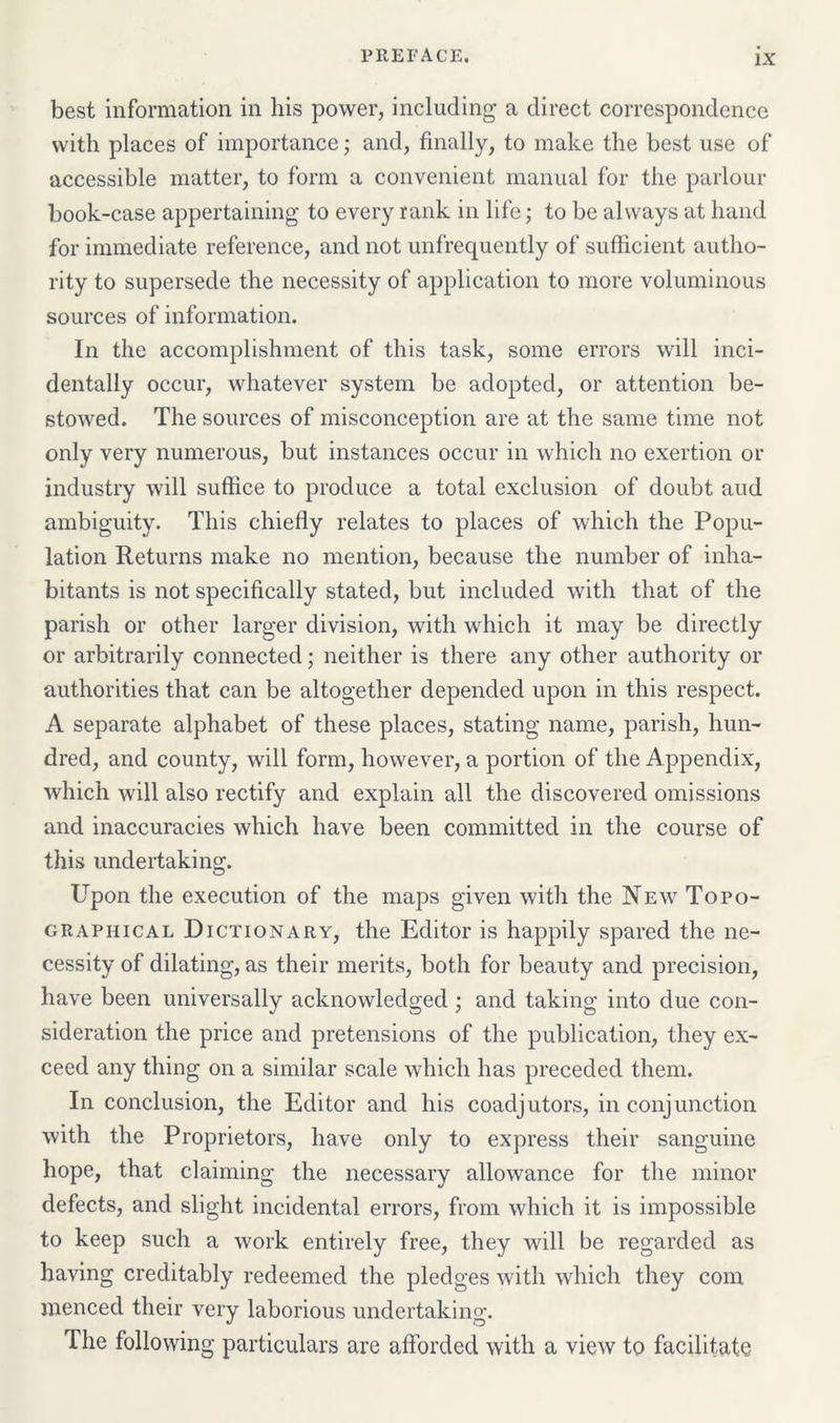 best information in his power, including a direct correspondence with places of importance; and, finally, to make the best use of accessible matter, to form a convenient manual for the parlour book-case appertaining to every rank in life; to be always at hand for immediate reference, and not unfrequently of sufficient autho- rity to supersede the necessity of application to more voluminous sources of information. In the accomplishment of this task, some errors will inci- dentally occur, whatever system be adopted, or attention be- stowed. The sources of misconception are at the same time not only very numerous, but instances occur in which no exertion or industry will suffice to produce a total exclusion of doubt aud ambiguity. This chiefly relates to places of which the Popu- lation Returns make no mention, because the number of inha- bitants is not specifically stated, but included with that of the parish or other larger division, with which it may be directly or arbitrarily connected; neither is there any other authority or authorities that can be altogether depended upon in this respect. A separate alphabet of these places, stating name, parish, hun- dred, and county, will form, however, a portion of the Appendix, which will also rectify and explain all the discovered omissions and inaccuracies which have been committed in the course of this undertaking. Upon the execution of the maps given with the New Topo- graphical Dictionary, the Editor is happily spared the ne- cessity of dilating, as their merits, both for beauty and precision, have been universally acknowledged ; and taking into due con- sideration the price and pretensions of the publication, they ex- ceed any thing on a similar scale which has preceded them. In conclusion, the Editor and his coadjutors, in conjunction with the Proprietors, have only to express their sanguine hope, that claiming the necessary allowance for the minor defects, and slight incidental errors, from which it is impossible to keep such a work entirely free, they will be regarded as having creditably redeemed the pledges with which they com menced their very laborious undertaking. The following particulars are afforded with a view to facilitate