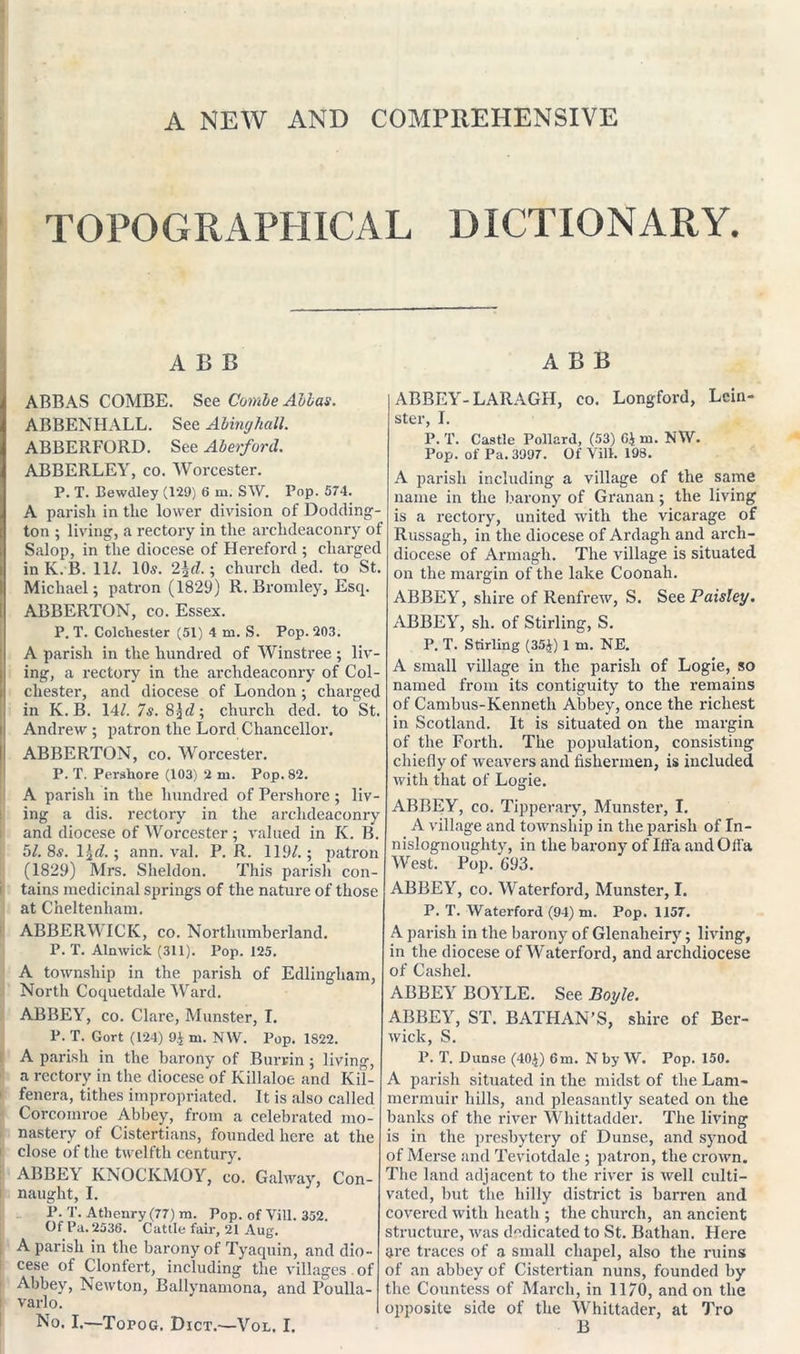 A NEW AND COMPREHENSIVE TOPOGRAPHICAL DICTIONARY. ABB ABB ABBAS COMBE. See Combe Allas. ABBENHALL. See Abinghall. ABBERFORD. See Aberford. ABBERLEY, co. Worcester. P. T. Bewdley (129) 6 m. SW. Pop. 574. A parish in the lower division of Dodding- ton ; living, a rectory in the archdeaconry of Salop, in the diocese of Hereford ; charged in K. B. 11/. 10s. 2\d.; church ded. to St. Michael; patron (1829) R. Bromley, Escp ABBERTON, co. Essex. P. T. Colchester (51) 4 m. S. Pop. 203. A parish in the hundred of Winstree ; liv- ing, a rectory in the archdeaconry of Col- chester, and diocese of London ; charged in K. B. 14/. 7s. 8church ded. to St. Andrew ; patron the Lord Chancellor. ABBERTON, co. Worcester. P. T. Persliore (103) 2 m. Pop. 82. A parish in the hundred of Pershore ; liv- ing a dis. rectory in the archdeaconry and diocese of Worcester; valued in K. B. 5/. 8s. l^d.; ann. val. P. R. 119/.; patron (1829) Mrs. Sheldon. This parish con- tains medicinal springs of the nature of those at Cheltenham. ABBERWICK, co. Northumberland. P. T. Alnwick (311). Pop. 125. A township in the parish of Edlingham, North Coquetdale Ward. ABBEY, co. Clare, Munster, I. P. T. Gort (124) 9£ m. NW. Pop. 1S22. A parish in the barony of Bur tin ; living, a rectory in the diocese of Killaloe and Kil- fenera, tithes impropriated. It is also called Corcoinroe Abbey, from a celebrated mo- nastery of Cistertians, founded here at the close of the twelfth century. ABBEY KNOCKMOY, co. Galway, Con- naught, I. P. T. Athenry (77) m. Pop. of Vill. 352. Of Pa. 2036. Cattle fair, 21 Aug. A parish in the barony of Tyaquin, and dio- cese of Clonfert, including the villages of Abbey, Newton, Ballynamona, and Poulla- varlo. No. I.—Topog. Dict.—-Vol. I. ABBEY-LARAGH, co. Longford, Lein- ster, I. P. T. Castle Pollard, (53) G$ m. NW. Pop. of Pa. 3997. Of Vill. 198. A parish including a village of the same name in the barony of Granan; the living is a rectory, united with the vicarage of Russagh, in the diocese of Ardagli and arch- diocese of Armagh. The village is situated on the margin of the lake Coonah. ABBEY, shire of Renfrew, S. See Paisley. ABBEY, sh. of Stirling, S. P. T. Stirling (35J) 1 tn. NE. A small village in the parish of Logie, so named from its contiguity to the remains of Cambus-Kenneth Abbey, once the richest in Scotland. It is situated on the margin of the Forth. The population, consisting chiefly of weavers and fishermen, is included with that of Logie. ABBEY, co. Tipperary, Munster, I. A village and township in the parish of In- nislognoughty, in the barony of Ilfa andOffa West. Pop. G93. ABBEY, co. Waterford, Munster, I. P. T. Waterford (94) m. Pop. 1157. A parish in the barony of Glenaheiry; living, in the diocese of Waterford, and archdiocese of Cashel. ABBEY BOYLE. See Boyle. ABBEY, ST. BATHAN’S, shire of Ber- wick, S. P. T. Dunse (40^) 6m. N by W. Pop. 150. A parish situated in the midst of the Lam- mermuir hills, and pleasantly seated on the banks of the river Whittadder. The living is in the presbytery of Dunse, and synod of Merse and Teviotdalc ; patron, the crown. The land adjacent to the river is well culti- vated, but the hilly district is barren and covered with heath ; the church, an ancient structure, was dedicated to St. Bathan. Here are traces of a small chapel, also the ruins of an abbey of Cistertian nuns, founded by the Countess of March, in 1170, and on the opposite side of the Whiltader, at Tro B