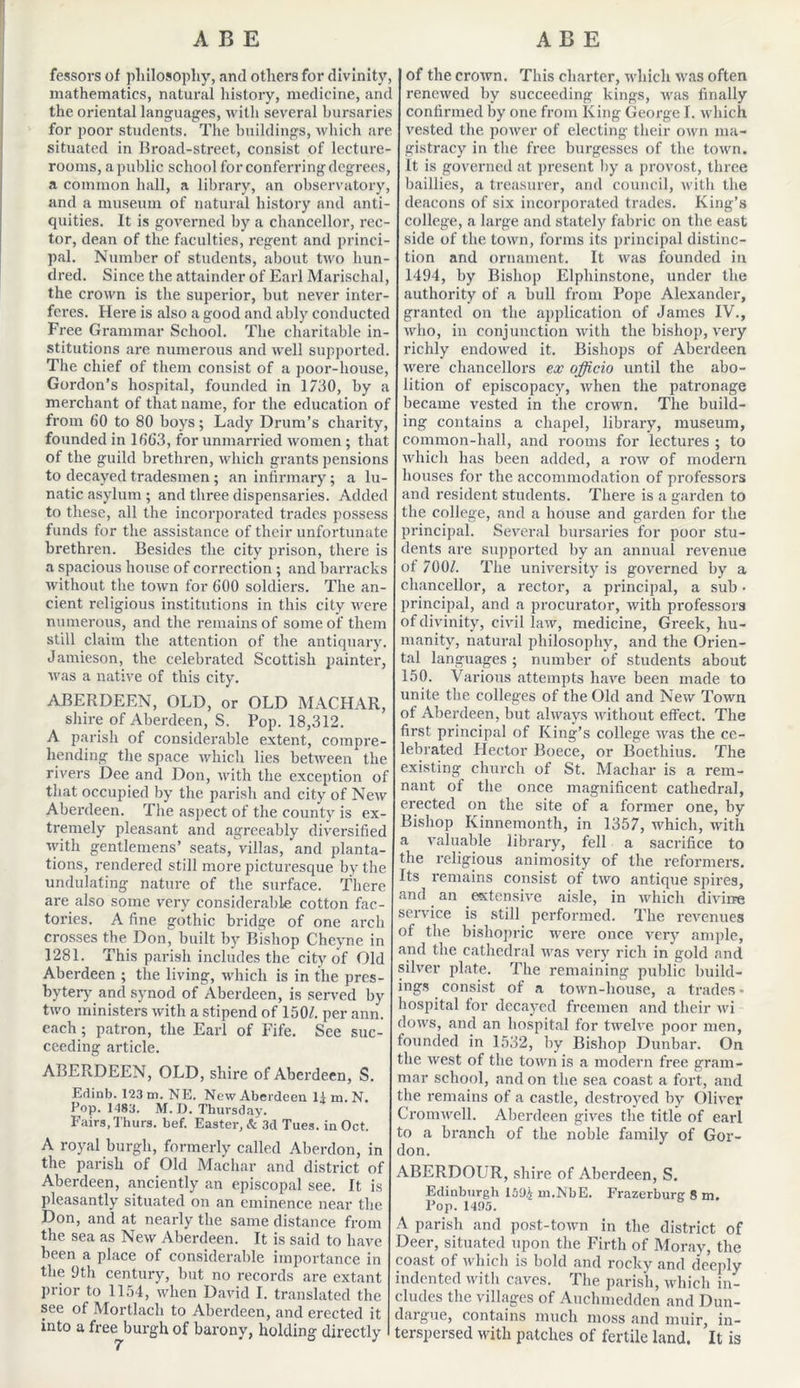 fessors of philosophy, and others for divinity, mathematics, natural history, medicine, and the oriental languages, with several bursaries for poor students. The buildings, which are situated in Broad-street, consist of lecture- rooms, a public school for conferring degrees, a common hall, a library, an observatory, and a museum of natural history and anti- quities. It is governed by a chancellor, rec- tor, dean of the faculties, regent and princi- pal. Number of students, about two hun- dred. Since the attainder of Earl Marischal, the crown is the superior, but never inter- feres. Here is also a good and ably conducted Free Grammar School. The charitable in- stitutions are numerous and well supported. The chief of them consist of a poor-house, Gordon’s hospital, founded in 1730, by a merchant of that name, for the education of from 60 to 80 boys; Lady Drum’s charity, founded in 1663, for unmarried women ; that of the guild brethren, which grants pensions to decayed tradesmen ; an infirmary; a lu- natic asylum ; and three dispensaries. Added to these, all the incorporated trades possess funds for the assistance of their unfortunate brethren. Besides the city prison, there is a spacious house of correction ; and barracks without the town for 600 soldiers. The an- cient religious institutions in this city were numerous, and the remains of some of them still claim the attention of the antiquary. Jamieson, the celebrated Scottish painter, was a native of this city. ABERDEEN, OLD, or OLD MACHAR, shire of Aberdeen, S. Pop. 18,312. A parish of considerable extent, compre- hending the space which lies between the rivers Dee and Don, with the exception of that occupied by the parish and city of New Aberdeen. The aspect of the county is ex- tremely pleasant and agreeably diversified with gentlemens’ seats, villas, and planta- tions, rendered still more picturesque by the undulating nature of the surface. There are also some very considerable cotton fac- tories. A fine gothic bridge of one arch crosses the Don, built by Bishop Cheyne in 1281. This parish includes the city of Old Aberdeen ; the living, which is in the pres- byter}' and synod of Aberdeen, is served by two ministers with a stipend of 150/. per ann. each; patron, the Earl of Fife. See suc- ceeding article. ABERDEEN, OLD, shire of Aberdeen, S. Edinb. 123 m. NE. New Aberdeen 11 in. N. Pop. 1483. M. D. Thursday. Fairs, Thurs. bef. Easter, Sc 3d Tues. in Oct. A royal burgh, formerly called Aberdon, in the parish of Old Machar and district of Aberdeen, anciently an episcopal see. It is pleasantly situated on an eminence near the Don, and at nearly the same distance from the sea as New Aberdeen. It is said to have been a place of considerable importance in the 9th century, but no records are extant prior to 1154, when David I. translated the see ot Mortlach to Aberdeen, and erected it into a free burgh of barony, holding directly of the crown. This charter, which was often renewed by succeeding kings, was finally confirmed by one from King George I. which vested the power of electing their own ma- gistracy in the free burgesses of the town. It is governed at present by a provost, three baillies, a treasurer, and council, with the deacons of six incorporated trades. King’s college, a large and stately fabric on the east side of the town, forms its principal distinc- tion and ornament. It was founded in 1494, by Bishop Elphinstone, under the authority of a bull from Pope Alexander, granted on the application of James IV., who, in conjunction with the bishop, very richly endowed it. Bishops of Aberdeen were chancellors ex officio until the abo- lition of episcopacy, when the patronage became vested in the crowm. The build- ing contains a chapel, library, museum, common-hall, and rooms for lectures ; to which has been added, a row of modern houses for the accommodation of professors and resident students. There is a garden to the college, and a house and garden for the principal. Several bursaries for poor stu- dents are supported by an annual revenue ot 700/. The university is governed by a chancellor, a rector, a principal, a sub ■ principal, and a procurator, with professors of divinity, civil law, medicine, Greek, hu- manity, natural philosophy, and the Orien- tal languages ; number of students about 150. Various attempts have been made to unite the colleges of the Old and New Town of Aberdeen, but always without effect. The first principal of King’s college was the ce- lebrated Hector Boece, or Boethius. The existing church of St. Machar is a rem- nant of the once magnificent cathedral, erected on the site of a former one, by Bishop Kinnemonth, in 1357, which, with a valuable library, fell a sacrifice to the religious animosity of the reformers. Its remains consist of two antique spires, and an extensive aisle, in which divine service is still performed. The revenues of the bishopric were once very ample, and the cathedral was very rich in gold and silver plate. The remaining public build- ings consist of a town-house, a trades« hospital for decayed freemen and their wi dows, and an hospital for twelve poor men, founded in 1532, by Bishop Dunbar. On the west of the town is a modern free gram- mar school, and on the sea coast a fort, and the remains of a castle, destroyed by Oliver Cromwell. Aberdeen gives the title of earl to a branch of the noble family of Gor- don. ABERDOUR, shire of Aberdeen, S. Edinburgh 159$ m.NbE. Frazerburg 8 m. Pop. 1495. A parish and post-town in the district of Deer, situated upon the Firth of Moray, the coast of which is bold and rocky and deeply indented with caves. The parish, which in- cludes the villages of Auclnnedden and Dun- dargue, contains much moss and niuir, in- terspersed with patches of fertile land. It is