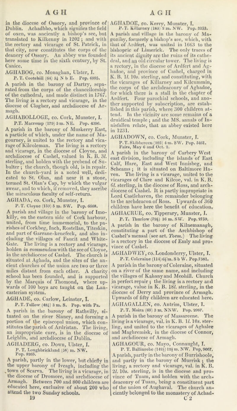 in the diocese of Ossory, and province of Dublin. Achadbho, which signifies the field of oxen, was anciently a bishop’s see, but translated to Kilkenny in 1202 ; and with the rectory and vicarage of St. Patrick, in that city, now constitutes the corps of the deanery of Ossory. An abbey was founded here some time in the sixth century, by St. Canice. AGHABOG, co. Monaghan, Ulster, I. P. T. C'ootehill (04) 54 N I) E. Pop. 0995. A parish in the barony of Dartry, sepa- rated from the corps of the chancellorship of the cathedral, and made distinct in 1767. The living is a rectory and vicarage, in the diocese of Clogher, and archdiocese of Ar- magh. AGHABOLLOGE, co. Cork, Munster, I. P.T. Macromp (179) 5 m. NE. Pop. 4390. A parish in the barony of Muskerry East, a particle of which, under the name of Ma- gourney, is united to the rectory and vica- rage of Kilcoleman. The living is a rectory and vicarage, in the diocese of Cloyne, and archdiocese of Cashel, valued in Iv. B. 3/. sterling, and liolden with the prebend of Su- bulter ; the church, though old, is in repair. In the church-yard is a noted well, dedi- cated to St. Olan, and near it a stone, termed St. Olan’s Cap, by which the vulgar swear, and to which, if removed, they ascribe the miraculous faculty of self-return. AGIIADA, co. Cork, Munster, I. P. T. Cloyne (159) 5 m. S W. Pop. 6GG8. A parish and village in the barony of Imo- killy, on the eastern side of Cork harbour, united, from time immemorial, to the pa- rishes of Corkbeg, Inch, Rostellan, Titeskin, and part of Garrane-kenefeck, and also in- cluding the villages of Faucit and White- Gate. The living is a rectory and vicarage, holden in commendam with the see of Cloyne, in the archdiocese of Cashel. The church is situated at Aghada, and the sites of the an- cient churches of the union are two or three miles distant from each other. A charity school has been founded, and is supported by the Marquis of Thomond, where up- wards of 100 boys arc taught on the Lan- casterian system. AGHADE, co. Carlow, Leinster, I. P. T. Tullow (484) 3 nn Pop. with Pa. A parish in the barony of Rathvilly, si- tuated on the river Slaney, and forming a portion of the episcopal union, which con- stitutes the parish of Ardristan. The living, an impropriate cure, is in the diocese of Leighlin, and archdiocese of Dublin. AGHADERG, co. Down, Ulster, I. P. T. Lorighbricldand (58) m. NW. Pop. 8265. A parish, partly in the lower, but chiefly in the upper barony of Iveagh, including the s town of Scarva. The living is a vicarage, in the diocese of Dromore, and archdiocese of Armagh. Between 700 and 800 children are educated here, exclusive of about 200 who attend the two Sunday schools. AGHADOE, po. Kerry, Munster, I, P. T. killarntiy (183) 2 m. NW. Pop. 3233. A parish and village in the barony of Ma* gonihy, formerly ft bishop’s see, which, with that of Ardlart, was united in 1663 to the bishopric of Limerick. The only traces of its ancient dignity are the ruins of its cathe- dral, and an old circular tower. The living is a rectory, in the diocese of Ardfert and Ag- hadoe, and province of Cashel, charged in K. B. 1/. 10s. sterling, and constituting, with the vicarages of Killarney and Kilcummin, the corps of the archdeaconry of Aghadoe, for which there is a stall in the chapter of Ardfert. Four parochial schools, and ano- ther supported by subscription, are estab- lished in this parish, where 300 children at- tend. In the vicinity are some remains of a druidical temple ; and the MS. annals of In- nisfallen relate, that an abbey existed here in 1231. AGHADOWN, co. Cork, Munster, I. P. T. Skibbereen (205) 4 m. S W. Pop. 5461. Fairs, May 6 and Oct. 2. A parish in the barony of Carbery West east division, including the islands of East Calf, Hare, East and West Innisbeg, and Sclieams ; it is situated on Baltimore Ha- ven. The living is a vicarage, united to the vicarages of Clare and Kilcoe, val. in K.B. 6/. sterling, in the diocese of Ross, and arch- diocese of Cashel. It is partly impropriate in Lord Castlehaven, the remainder belonging to the archdeacon of Ross. Upwards of 360 children have here the benefit of education. AGIIACRUE, co. Tipperary, Munster, I. P.T. Thurlow (794) lOm.SW. Pop.2759. A parish in the barony of Kilnemanagh, constituting a part of the Archbishop of Cashel’s mensal (see art. Toem.) The living is a rectory in the diocese of Emly and pro- vince of Cashel. AGHADWEY, co. Londonderry, Ulster, I. P. T. Coleraine (114) G4m. S b W. Pop.7581. A parish in the barony of Coleraine, situated on a river of the same name, and including the villages of Kalianyand Meohill. Church in perfect repair ; the living is a rectory and vicarage, value in K. B. 18/. sterling, in the diocese of Derry and province of Armagh. Upwards of fifty children are educated here. AGIIAGALLEN, co. Antrim, Ulster, I. P. T. Moira (69) 3 m. NNW. Pop. 2987. A parish in the barony of Massareene. The living is a vicarage, val. in Iv. B. 1/. 10s. ster- ling, and united to the vicarages of Aghalee and Maghrcmisk, in the diocese of Connor, and archdiocese of Armagh. AGHAGOUR, co. Mayo, Connaught, I. P. T. Ballinrobe (1424) 124 ni. NW. Pop, 9667. A parish, partly in the barony of Burrishoole, and partly in the barony of Murrisk ; the living, a rectory and vicarage, val. in Iv. B. 21. 10s. sterling, is in the diocese and pro- vince of Tuam, and holden with the arch- deaconry of Tuam, being a constituent part of the union of Augliaval. The church an- ciently belonged to the monastery of Achad- C 2