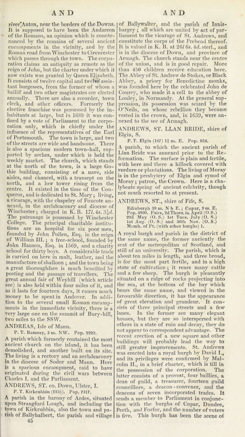 river'Anton, near the borders of the Downs. It is supposed to have been the Andareon of the Romans, an opinion which is counte- nanced by the remains of several ancient encampments in the vicinity, and by the Roman road from Winchester to Cirencester which passes through the town. The corpo- ration claims an antiquity as remote as the reign of John, hut the charter under which it now exists was granted by Queen Elizabeth. It consists of twelve capital and twelve assis- tant burgesses, from the former of whom a bailiff and two other magistrates are elected annually. There are also a recorder, town clerk, and other officers. Formerly the elective franchise was possessed by the in- habitants at large, but in 168!) it was con- fined by a vote of Parliament to the corpo- ration only, which is chiefly under the influence of the representatives of the Earl of Portsmouth. The town is large, and two of the streets are wide and handsome. There is also a spacious modern town-hall, sup- ported by arches, under which is held the weekly market. The church, which stands at the north of the town, is a large Go- thic building, consisting of a nave, side aisles, and chancel, with a transept on the north, and a low tower rising from the centre. It existed in the time of the Con- queror, and is dedicated to St. Mary; living, a vicarage, with the chapelry of Foxcote an- nexed, in the archdeaconry and diocese of Winchester; charged in K.B. \7lAs,?>^d. The patronage is possessed by Winchester College. The principal charitable institu- tions are an hospital for six poor men, founded by John Pollen, Esq. in the reign of William III. ; a free-school, founded by John Hanson, Esq. in 1569, and a charity school for thirty boys. A considerable trade is carried on here in malt, leather, and the manufacture of shalloon ; and the town being a great thoroughfare is much benefited by posting and the passage of travellers. The great annual fair of Weyhill (which article see) is also held within four miles of it, and as it lasts for fourteen days, it causes much money to be spent in Andover. In addi- tion to the several small Roman encamp- ments in the immediate vicinity, there is a very large one on the summit of Bury-hill, two miles to the SSW. ANDREAS, Isle of Mann. P. T. Ramsay, 3 m. N\V. Pop. 2229. A parish which formerly contained the most ancient church on the island, it has been demolished, and another built on its site. The living is a rectory and an archdeaconry in the diocese of Sodor and Mann. Here is a spacious encampment, said to have originated during the civil wars between Charles I. and the Parliament. ANDREWS, ST. co. Down, Ulster, I. P. T. Kirkcubbin (123J). Pop. 7317. A parish in the barony of Ardes, situated upon Strangford Lough, and including the town of Kirkcubbin, also the town and pa- rish of Ballyhalbert, the parish and village 45 of Ballywalter, and the parish of Innis- hargey ; all which are united by act of par- liament to the vicarage of St. Andrews, and constitute the corps of the Prebend thereof. It is valued in K. B. at 26/ 6s. \d. sterl., and is in the diocese of Down, and province of Armagh. The church stands near the centre, of the union, and is in good repair. More tiian 450 children receive education here. The Abbey of St. Andrew de Stokes, or Black Abbey, a priory for Benedictine monks, was founded here by the celebrated John de Courcy, who made it a cell to the abbey of Lonlev, in Normandy. At the general sup- pression, its possession was seized by the O’Neils, on whose rebellion they became vested in the crown, and, in 1639, were an- nexed to the see of Armagh. ANDREWS, ST. LLAN BRIDE, shire of Elgin, S. P. T. Elgin (1G7) 13 m. E. Pop. 93-1. A parish, to which the ancient parish of Llan Bride was annexed prior to the Re- formation. The surface is plain and fertile, with here and there a hillock covered with verdure or plantations. The living of Moray is in the presbytery of Elgin and synod of Moray; patron, the Crown. Here is a cha- lybeate spring of ancient celebrity, though not much resorted to at present. ANDREWS, ST., shire of Fife, S. Edinburgh 39 m. N b E. ; Cupar, 9 m. E. Pop. 4S99. Fairs, 2d Thurs. in April (O.S.) 22d May (O. S.) 1st Tues. July (O. S.) 1st Aug. ((). S.) and 30tb Nov. (O. S.) Memb. of Pt. (with other burghs) 1. A royal burgh and parish in the district of the same name, the former anciently the seat of the metropolitan of Scotland, and still of an university. The parish, which is about ten miles in length, and three broad, is for the most part fertile, and in a high state of cultivation ; it rears many cattle and a few sheep. The burgh is pleasantly situated on a ridge of rocks projecting into the sea, at the. bottom of the bay which bears the same name, and viewed in the favourable direction, it has the appearance of great elevation and grandeur. It con- sists of three, principal streets and a few lanes. In the former are many elegant houses, but they are so interspersed with others in a state of ruin and decay, they do not appear to correspondent advantage. The recent erection of a new square and other buildings will probably lead the way to still greater improvements. St. Andrews was erected into a royal burgh by David I., and its privileges were confirmed by Mal- colm II., in a brief charter, which is till in the possession of the corporation. The latter consists of a provost, four baillies, a dean of guild, a treasurer, fourteen guild councillors, a deacon - convener, and the deacons of seven incorporated trades. It sends a member to Parliament in conjunc- tion with the hurglis of Cupar, Dundee, Perth, and Forfar, and the number of voters is five. This burgh has been the scene of