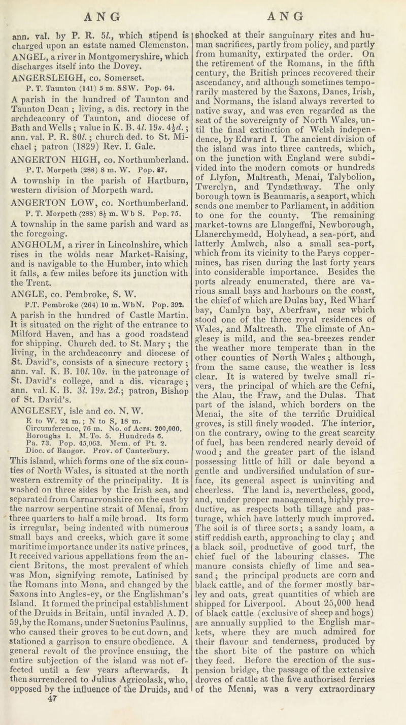ann. val. by P. R. 5/., which stipend is charged upon an estate named Clemenston. ANGEL, a river in Montgomeryshire, which discharges itself into the Dovey. ANGERSLEIGH, co. Somerset. P. T. Taunton (141) 5 m. SSW. Pop. 64. A parish in the hundred of Taunton and Taunton Dean ; living, a dis. rectory in the archdeaconry of Taunton, and diocese of Bath and Wells ; value in K. B. 4/. 19s. 4\d.; ann. val. P. R. 801.; church ded. to St. Mi- chael; patron (1829) Rev. I. Gale. ANGERTON HIGH, co. Northumberland. P. T. Morpeth (288) 8 m. W. Pop. 87. A township in the parish of Hartburn, Avestern division of Morpeth ward. ANGERTON LOW, co. Northumberland. P. T. Morpeth (283) 8$ m. Wb S. Pop. 75. A township in the same parish and ward as the foregoing. ANGHOLM, a river in Lincolnshire, which rises in the Avoids near Market-Raising, and is navigable to the Humber, into Avhich it falls, a feAV miles before its junction Avith the Trent. ANGLE, co. Pembroke, S. W. P.T. Pembroke (264) 10 m.WbN. Pop. 392. A parish in the hundred of Castle Martin. It is situated on the right of the entrance to Milford Haven, and has a good roadstead for shipping. Church ded. to St. Mary ; the living, in the archdeaconry and diocese of St. David’s, consists of a sinecure rectory ; ann. Aral. K. B. 10k 10s. in the patronage of St. David’s college, and a dis. vicarage ; ann. val. K. B. 31. 19s. 2d.; patron, Bishop of St. David’s. ANGLESEY, isle and co. N. W. E to W. 24 m.; N to S, 18 m. Circumference, 76 m. No. of Acrs. 200,000. Boroughs 1. M. To. 5. Hundreds 0. Pa. 73. Pop. 45,063. Mem. of Pt. 2. Dioc. of Bangor. Prov. of Canterbury. This island, which forms one of the six coun- ties of North Wales, is situated at the north Avestern extremity of the principality. It is Avashed on three sides by the Irish sea, and separated from Carnarvonshire on the east by the narroAv serpentine strait of Menai, from three quarters to half a mile broad. Its form is irregular, being indented Avith numerous small bays and creeks, Avhich gave it some maritime importance under its native princes, It receded Ararious appellations from the an- cient Britons, the most preAralent of which Avas Mon, signifying remote, Latinised by the Romans into Mona, and changed by the Saxons into Angles-ey, or the Englishman’s Island. It formed the principal establishment of the Druids in Britain, until invaded A. D. 59,by the Romans, under Suetonius Paulinus, Avho caused their groves to be cut down, and stationed a garrison to ensure obedience. A general revolt of the province ensuing, the entire subjection of the island Avas not ef- fected until a feAV years afterwards. It then surrendered to Julius Agricolask, Avho, opposed by the influence of the Druids, and 47 shocked at their sanguinary rites and hu- man sacrifices, partly from policy, and partly from humanity, extirpated the order. On the retirement of the Romans, in the fifth century, the British princes recovered their ascendancy, and although sometimes tempo- rarily mastered by the Saxons, Danes, Irish, and Normans, the island always reverted to native SAvay, and Avas even regarded as the seat of the sovereignty of North Wales, un- til the final extinction of Welsh indepen- dence, by EdAvard I. The ancient division of the island was into three cantreds, which, on the junction Avith England Avere subdi- vided into the modern comots or hundreds of Llyfon, Maltreath, Menai, Talybolion, Twerclyn, and TyndaetliAvay. The only borough town is Beaumaris, a seaport, Avhich sends one member to Parliament, in addition to one for the county. The remaining market-toAvns are Llangeffni, NeAvborough, Llanerchymedd, Holyhead, a sea-port, and latterly Amhvch, also a small sea-port, Avhich from its vicinity to the Parys copper- mines, has risen during the last forty years into considerable importance. Besides the ports already enumerated, there are va- rious small bays and harbours on the coast, the chief of which are Dulas bay, Red Wharf bay, Camlyn bay, AberfraAv, near Avhich stood one of the three royal residences of Wales, and Maltreath. The climate of An- glesey is mild, and the sea-breezes render the Aveather more temperate than in the other counties of North Wales ; although, from the same cause, the Aveather is less clear. It is watered by tAvelve small ri- vers, the principal of which are the Cefni, the Alau, the Fraw, and the Dulas. That part of the island, Avhich borders on the Menai, the site of the terrific Druidical groves, is still finely Avooded. The interior, on the contrary, OAving to the great scarcity of fuel, has been rendered nearly devoid of Avood ; and the greater part of the island possessing little of hill or dale beyond a gentle and undiversified undulation of sur- face, its general aspect is uninviting and cheerless. The land is, nevertheless, good, and, under proper management, highly pro- ductive, as respects both tillage and pas- turage, which haA-e latterly much improved. The soil is of three sorts; a sandy loam, a stiff reddish earth, approaching to clay ; and a black soil, productive of good turf, the chief fuel of the labouring classes. The manure consists chiefly of lime and sea- sand ; the principal products are corn and black cattle, and of the former mostly bar- ley and oats, great quantities of Avhich are shipped for Liverpool. About 25,000 head of black cattle (exclusive of sheep and hogs) are annually supplied to the English mar- kets, Avhere they are much admired for their flavour and tenderness, produced by the short bite of the pasture on Avhich they feed. Before the erection of the sus- pension bridge, the passage of the extensive droves of cattle at the five authorised ferries of the Menai, was a very extraordinary