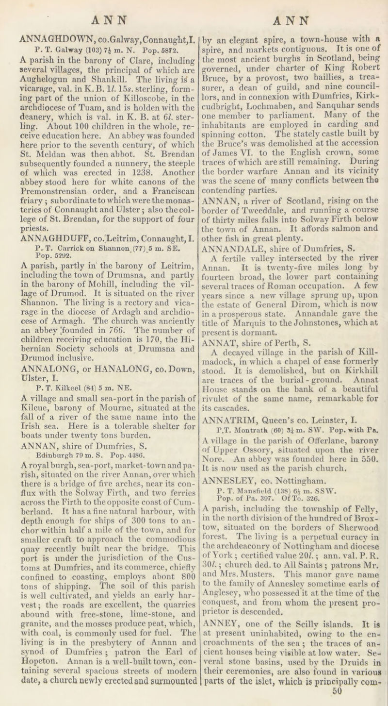 ANNAGHDOWN, co.Galway, Connaught,I. P. T. Galway (103) 74 m. N. Pop. 5872. A parish in the barony of Clare, including several villages, the principal of which are Aughelogun and Shankill. The living is a vicarage, val. in Iv. B. 1/. 15s. sterling, form- ing part of the union of Killoscobe, in the archdiocese of Tuam, and is holden with the deanery, which is val. in K. B. at 61. ster- ling. About 100 children in the whole, re- ceive education here. An abbey was founded here prior to the seventh century, of which St. Meldan was then abbot. St. Brendan subsequently founded a nunnery, the steeple of which was erected in 1238. Another abbey stood here for white canons of the Premonstrensian order, and a Franciscan friary ; subordinate to which were the monas- teries of Connaught and Ulster; also the col- lege of St. Brendan, for the support of four priests. ANNAGHDUFF, co. Leitrim, Connaught, I. P. T. Carrickon Shannon (77) 5 m. SE. Pop. 521)2. A parish, partly in the barony of Leitrim, including the town of Drumsna, and partly in the barony of Mohill, including the vil- lage of Drumod. It is situated on the river Shannon. The living is a rectory and vica- rage in the diocese of Ardagh and archdio- cese of Armagh. The church was anciently an abbey [founded in 766. The number of children receiving education is 170, the Hi- bernian Society schools at Drumsna and Drumod inclusive. ANNALONG, or HANALONG, co. Down, Ulster, I. P. T. Kilkeel (84)5 m. NE. A village and small sea-port in the parish of Kileue, barony of Mourne, situated at the fall of a river of the same name into the Irish sea. Here is a tolerable shelter for boats under twenty tons burden. ANNAN, shire of Dumfries, S. Edinburgh 79 m. S. Pop. 4486. A royal burgh, sea-port, market- town and pa- rish, situated on the river Annan, over which there is a bridge of five arches, near its con- flux with the Solway Firth, and two ferries across the Firth to the opposite coast of Cum- berland. It has a fine natural harbour, with depth enough for ships of 300 tons to an- chor within half a mile of the town, and for smaller craft to approach the commodious quay recently built near the bridge. This port is under the jurisdiction of the Cus- toms at Dumfries, and its commerce, chiefly confined to coasting, employs abont 800 tons of shipping. The soil of this parish is well cultivated, and yields an early har- vest ; the roads are excellent, the quarries abound with free-stone, lime-stone, and granite, and the mosses produce peat, which, with coal, is commonly used for fuel. The living is in the presbytery of Annan and synod of Dumfries; patron the Earl of Hopeton. Annan is a well-built town, con- taining several spacious streets of modern date, a church newly erected and surmounted by an elegant spire, a town-house with a spire, and markets contiguous. It is one of the most ancient burghs in Scotland, being governed, under charter of King Robert Bruce, by a provost, two baillies, a trea- surer, a dean of guild, and nine council- lors, and in connexion with Dumfries, Kirk- cudbright, Loclnnaben, and Sanquhar sends one member to parliament. Many of the inhabitants are employed in carding and spinning cotton. The stately castle built by the Bruce’s was demolished at the accession of Janies VI. to the English crown, some traces of which are still remaining. During the border warfare Annan and its vicinity was the scene of many conflicts between the contending parties. ANNAN, a river of Scotland, rising on the border of Tweeddale, and running a course of thirty miles falls into Solway Firth below the town of Annan. It affords salmon and other fish in great plenty. ANNANDALE, shire of Dumfries, S. A fertile valley intersected by the river Annan. It is twenty-live miles long by fourteen broad, the lower part containing several traces of Roman occupation. A few years since a new village sprung up, upon the estate of General Dirom, which is now in a prosperous state. Annandale gave the title of Marquis to the Johnstones, which at present is dormant. ANNAT, shire of Perth, S. A decayed village in the parish of Kill- madock, in which a chapel of ease formerly stood. It is demolished, but on Kirkhill are traces of the burial - ground. Annat House stands on the bank of a beautiful rivulet of the same name, remarkable for its cascades. ANNATRIM, Queen’s co. Leinster, I. P.T. Montratk (60) 3j m. SW. Pop. with Pa. A village in the parish of Offerlane, barony of Upper Ossory, situated upon the river Nore. An abbey was founded here in 550. It is now used as the parish church. ANNESLEY, co. Nottingham. P. T. Mansfield (138) 6) m. SSW. Pop. of Pa. 397. Of To. 326. A parish, including the township of Felly, in the north division of the hundred of Brox- tow, situated on the borders of Sherwood forest. The living is a perpetual curacy in the archdeaconry of Nottingham and diocese of York ; certified value 20/.; ann. val. P. R. 30/.; church ded. to All Saints ; patrons Mr. and Mrs.Musters. This manor gave name to the family of Annesley sometime earls of Anglesey, who possessed it at the time of the conquest, and from whom the present pro- prietor is descended. ANNEY, one of the Seilly islands. It is at present uninhabited, owing to the en- croachments of the sea ; the traces of an- cient houses being visible at low water. Se- veral stone basins, used by the Druids in their ceremonies, are also found in various parts of the islet, which is principally com-